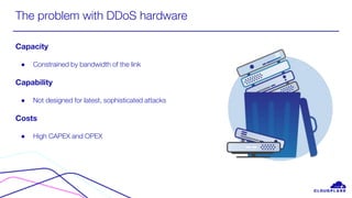 The problem with DDoS hardware
Capacity
● Constrained by bandwidth of the link
Capability
● Not designed for latest, sophisticated attacks
Costs
● High CAPEX and OPEX
 