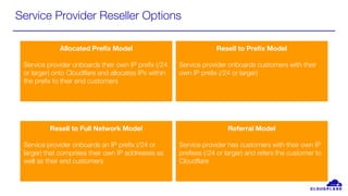 Service Provider Reseller Options
Allocated Prefix Model
Service provider onboards their own IP prefix (/24
or larger) onto Cloudflare and allocates IPs within
the prefix to their end customers
Resell to Full Network Model
Service provider onboards an IP prefix (/24 or
larger) that comprises their own IP addresses as
well as their end customers
Resell to Prefix Model
Service provider onboards customers with their
own IP prefix (/24 or larger)
Referral Model
Service provider has customers with their own IP
prefixes (/24 or larger) and refers the customer to
Cloudflare
 