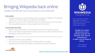 North American non-profit
organization that hosts
Wikipedia, one of the world’s
most renowned open
collaboration projects.
“
Cloudflare has reliable
infrastructure and an
extremely competent and
responsive team. They are
well-positioned
to deflect even the largest of
attacks.
“
—Grant Ingersoll
CTO, Wikimedia
CHALLENGES
• Target of a massive coordinated DDoS attack campaign of ~300Gbps of bandwidth,
105MPPS of TCP ACK traffic, and 340MPPS of UDP floods
• Significant increase in HTTP response times from servers that were still reachable
• Site accessibility impacted in various regions around the world
CLOUDFLARE SOLUTION
• Magic Transit protects their on-premise data centers from volumetric attacks
• Even as the attack changed patterns, Magic Transit was a resilient shield protecting
Wikimedia’s network infrastructure
• Improved resilience and availability
• Zero performance degradation due to filtering traffic at the edge
• Valuable partnership with Cloudflare and influence on product roadmap
KEY RESULTS
Cloudflare helps Wikimedia restore service following a massive DDoS attack
https://www.cloudflare.com/case-studies/wikimedia-foundation/
Bringing Wikipedia back online
 