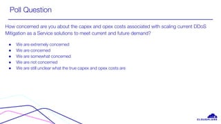 Poll Question
How concerned are you about the capex and opex costs associated with scaling current DDoS
Mitigation as a Service solutions to meet current and future demand?
● We are extremely concerned
● We are concerned
● We are somewhat concerned
● We are not concerned
● We are still unclear what the true capex and opex costs are
 