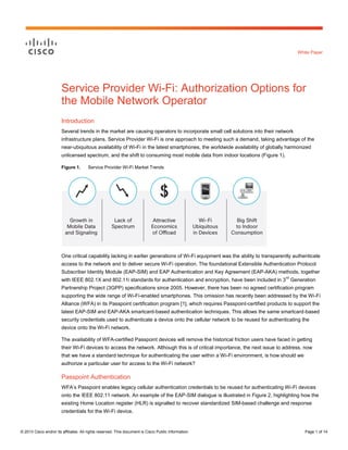 © 2013 Cisco and/or its affiliates. All rights reserved. This document is Cisco Public Information. Page 1 of 14
White Paper
Service Provider Wi-Fi: Authorization Options for
the Mobile Network Operator
Introduction
Several trends in the market are causing operators to incorporate small cell solutions into their network
infrastructure plans. Service Provider Wi-Fi is one approach to meeting such a demand, taking advantage of the
near-ubiquitous availability of Wi-Fi in the latest smartphones, the worldwide availability of globally harmonized
unlicensed spectrum, and the shift to consuming most mobile data from indoor locations (Figure 1).
Figure 1. Service Provider Wi-Fi Market Trends
One critical capability lacking in earlier generations of Wi-Fi equipment was the ability to transparently authenticate
access to the network and to deliver secure Wi-Fi operation. The foundational Extensible Authentication Protocol
Subscriber Identity Module (EAP-SIM) and EAP Authentication and Key Agreement (EAP-AKA) methods, together
with IEEE 802.1X and 802.11i standards for authentication and encryption, have been included in 3
rd
Generation
Partnership Project (3GPP) specifications since 2005. However, there has been no agreed certification program
supporting the wide range of Wi-Fi-enabled smartphones. This omission has recently been addressed by the Wi-Fi
Alliance (WFA) in its Passpoint certification program [1], which requires Passpoint-certified products to support the
latest EAP-SIM and EAP-AKA smartcard-based authentication techniques. This allows the same smartcard-based
security credentials used to authenticate a device onto the cellular network to be reused for authenticating the
device onto the Wi-Fi network.
The availability of WFA-certified Passpoint devices will remove the historical friction users have faced in getting
their Wi-Fi devices to access the network. Although this is of critical importance, the next issue to address, now
that we have a standard technique for authenticating the user within a Wi-Fi environment, is how should we
authorize a particular user for access to the Wi-Fi network?
Passpoint Authentication
WFA’s Passpoint enables legacy cellular authentication credentials to be reused for authenticating Wi-Fi devices
onto the IEEE 802.11 network. An example of the EAP-SIM dialogue is illustrated in Figure 2, highlighting how the
existing Home Location register (HLR) is signalled to recover standardized SIM-based challenge and response
credentials for the Wi-Fi device.
 