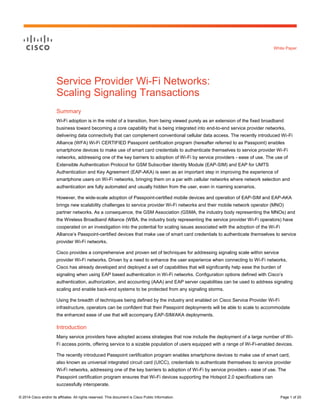 White Paper

Service Provider Wi-Fi Networks:
Scaling Signaling Transactions
Summary
Wi-Fi adoption is in the midst of a transition, from being viewed purely as an extension of the fixed broadband
business toward becoming a core capability that is being integrated into end-to-end service provider networks,
delivering data connectivity that can complement conventional cellular data access. The recently introduced Wi-Fi
Alliance (WFA) Wi-Fi CERTIFIED Passpoint certification program (hereafter referred to as Passpoint) enables
smartphone devices to make use of smart card credentials to authenticate themselves to service provider Wi-Fi
networks, addressing one of the key barriers to adoption of Wi-Fi by service providers - ease of use. The use of
Extensible Authentication Protocol for GSM Subscriber Identity Module (EAP-SIM) and EAP for UMTS
Authentication and Key Agreement (EAP-AKA) is seen as an important step in improving the experience of
smartphone users on Wi-Fi networks, bringing them on a par with cellular networks where network selection and
authentication are fully automated and usually hidden from the user, even in roaming scenarios.
However, the wide-scale adoption of Passpoint-certified mobile devices and operation of EAP-SIM and EAP-AKA
brings new scalability challenges to service provider Wi-Fi networks and their mobile network operator (MNO)
partner networks. As a consequence, the GSM Association (GSMA, the industry body representing the MNOs) and
the Wireless Broadband Alliance (WBA, the industry body representing the service provider Wi-Fi operators) have
cooperated on an investigation into the potential for scaling issues associated with the adoption of the Wi-Fi
Alliance’s Passpoint-certified devices that make use of smart card credentials to authenticate themselves to service
provider Wi-Fi networks.
Cisco provides a comprehensive and proven set of techniques for addressing signaling scale within service
provider Wi-Fi networks. Driven by a need to enhance the user experience when connecting to Wi-Fi networks,
Cisco has already developed and deployed a set of capabilities that will significantly help ease the burden of
signaling when using EAP based authentication in Wi-Fi networks. Configuration options defined with Cisco’s
authentication, authorization, and accounting (AAA) and EAP server capabilities can be used to address signaling
scaling and enable back-end systems to be protected from any signaling storms.
Using the breadth of techniques being defined by the industry and enabled on Cisco Service Provider Wi-Fi
infrastructure, operators can be confident that their Passpoint deployments will be able to scale to accommodate
the enhanced ease of use that will accompany EAP-SIM/AKA deployments.

Introduction
Many service providers have adopted access strategies that now include the deployment of a large number of WiFi access points, offering service to a sizable population of users equipped with a range of Wi-Fi-enabled devices.
The recently introduced Passpoint certification program enables smartphone devices to make use of smart card,
also known as universal integrated circuit card (UICC), credentials to authenticate themselves to service provider
Wi-Fi networks, addressing one of the key barriers to adoption of Wi-Fi by service providers - ease of use. The
Passpoint certification program ensures that Wi-Fi devices supporting the Hotspot 2.0 specifications can
successfully interoperate.
© 2014 Cisco and/or its affiliates. All rights reserved. This document is Cisco Public Information.

Page 1 of 20

 