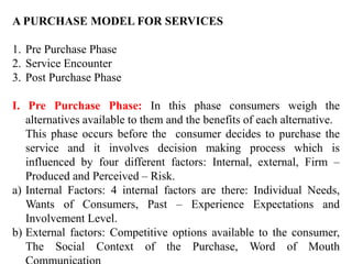 A PURCHASE MODEL FOR SERVICES
1. Pre Purchase Phase
2. Service Encounter
3. Post Purchase Phase
I. Pre Purchase Phase: In this phase consumers weigh the
alternatives available to them and the benefits of each alternative.
This phase occurs before the consumer decides to purchase the
service and it involves decision making process which is
influenced by four different factors: Internal, external, Firm –
Produced and Perceived – Risk.
a) Internal Factors: 4 internal factors are there: Individual Needs,
Wants of Consumers, Past – Experience Expectations and
Involvement Level.
b) External factors: Competitive options available to the consumer,
The Social Context of the Purchase, Word of Mouth
 