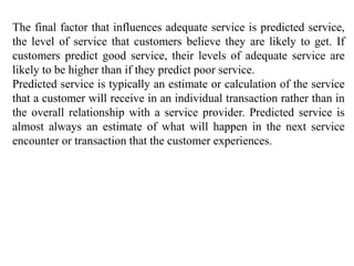 The final factor that influences adequate service is predicted service,
the level of service that customers believe they are likely to get. If
customers predict good service, their levels of adequate service are
likely to be higher than if they predict poor service.
Predicted service is typically an estimate or calculation of the service
that a customer will receive in an individual transaction rather than in
the overall relationship with a service provider. Predicted service is
almost always an estimate of what will happen in the next service
encounter or transaction that the customer experiences.
 