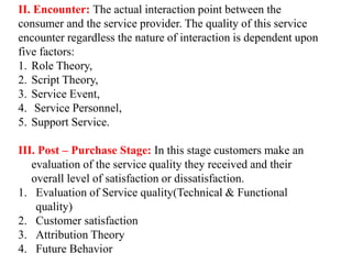 II. Encounter: The actual interaction point between the
consumer and the service provider. The quality of this service
encounter regardless the nature of interaction is dependent upon
five factors:
1. Role Theory,
2. Script Theory,
3. Service Event,
4. Service Personnel,
5. Support Service.
III. Post – Purchase Stage: In this stage customers make an
evaluation of the service quality they received and their
overall level of satisfaction or dissatisfaction.
1. Evaluation of Service quality(Technical & Functional
quality)
2. Customer satisfaction
3. Attribution Theory
4. Future Behavior
 