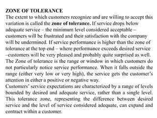 ZONE OF TOLERANCE
The extent to which customers recognize and are willing to accept this
variation is called the zone of tolerance. If service drops below
adequate service – the minimum level considered acceptable –
customers will be frustrated and their satisfaction with the company
will be undermined. If service performance is higher than the zone of
tolerance at the top end – where performance exceeds desired service
–customers will be very pleased and probably quite surprised as well.
The Zone of tolerance is the range or window in which customers do
not particularly notice service performance. When it falls outside the
range (either very low or very high), the service gets the customer’s
attention in either a positive or negative way.
Customers’ service expectations are characterized by a range of levels
bounded by desired and adequate service, rather than a single level.
This tolerance zone, representing the difference between desired
service and the level of service considered adequate, can expand and
contract within a customer.
 