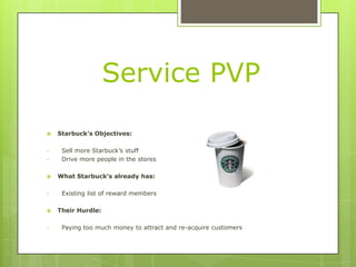 Service PVP

   Starbuck’s Objectives:

•    Sell more Starbuck’s stuff
•    Drive more people in the stores

   What Starbuck’s already has:

•    Existing list of reward members

   Their Hurdle:

•    Paying too much money to attract and re-acquire customers
 