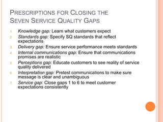 PRESCRIPTIONS FOR CLOSING THE
SEVEN SERVICE QUALITY GAPS
1. Knowledge gap: Learn what customers expect
2. Standards gap: Specify SQ standards that reflect
expectations
3. Delivery gap: Ensure service performance meets standards
4. Internal communications gap: Ensure that communications
promises are realistic
5. Perceptions gap: Educate customers to see reality of service
quality delivered
6. Interpretation gap: Pretest communications to make sure
message is clear and unambiguous
7. Service gap: Close gaps 1 to 6 to meet customer
expectations consistently
 
