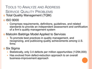 TOOLS TO ANALYZE AND ADDRESS
SERVICE QUALITY PROBLEMS
 Total Quality Management (TQM)
 ISO 9000
 Comprises requirements, definitions, guidelines, and related
standards to provide an independent assessment and certification
of a firm’s quality management system
 Malcolm Baldrige Model Applied to Services
 To promote best practices in quality management, and
recognizing, and publicizing quality achievements among U.S.
firms
 Six Sigma
 Statistically, only 3.4 defects per million opportunities (1/294,000)
 Has evolved from defect-reduction approach to an overall
business-improvement approach
 