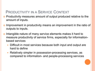 PRODUCTIVITY IN A SERVICE CONTEXT
 Productivity measures amount of output produced relative to the
amount of inputs.
 Improvement in productivity means an improvement in the ratio of
outputs to inputs.
 Intangible nature of many service elements makes it hard to
measure productivity of service firms, especially for information-
based services
 Difficult in most services because both input and output are
hard to define
 Relatively simpler in possession-processing services, as
compared to information- and people-processing services
 