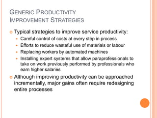 GENERIC PRODUCTIVITY
IMPROVEMENT STRATEGIES
 Typical strategies to improve service productivity:
 Careful control of costs at every step in process
 Efforts to reduce wasteful use of materials or labour
 Replacing workers by automated machines
 Installing expert systems that allow paraprofessionals to
take on work previously performed by professionals who
earn higher salaries
 Although improving productivity can be approached
incrementally, major gains often require redesigning
entire processes
 