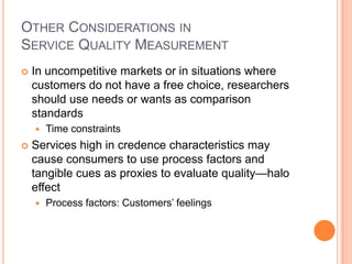 OTHER CONSIDERATIONS IN
SERVICE QUALITY MEASUREMENT
 In uncompetitive markets or in situations where
customers do not have a free choice, researchers
should use needs or wants as comparison
standards
 Time constraints
 Services high in credence characteristics may
cause consumers to use process factors and
tangible cues as proxies to evaluate quality—halo
effect
 Process factors: Customers’ feelings
 
