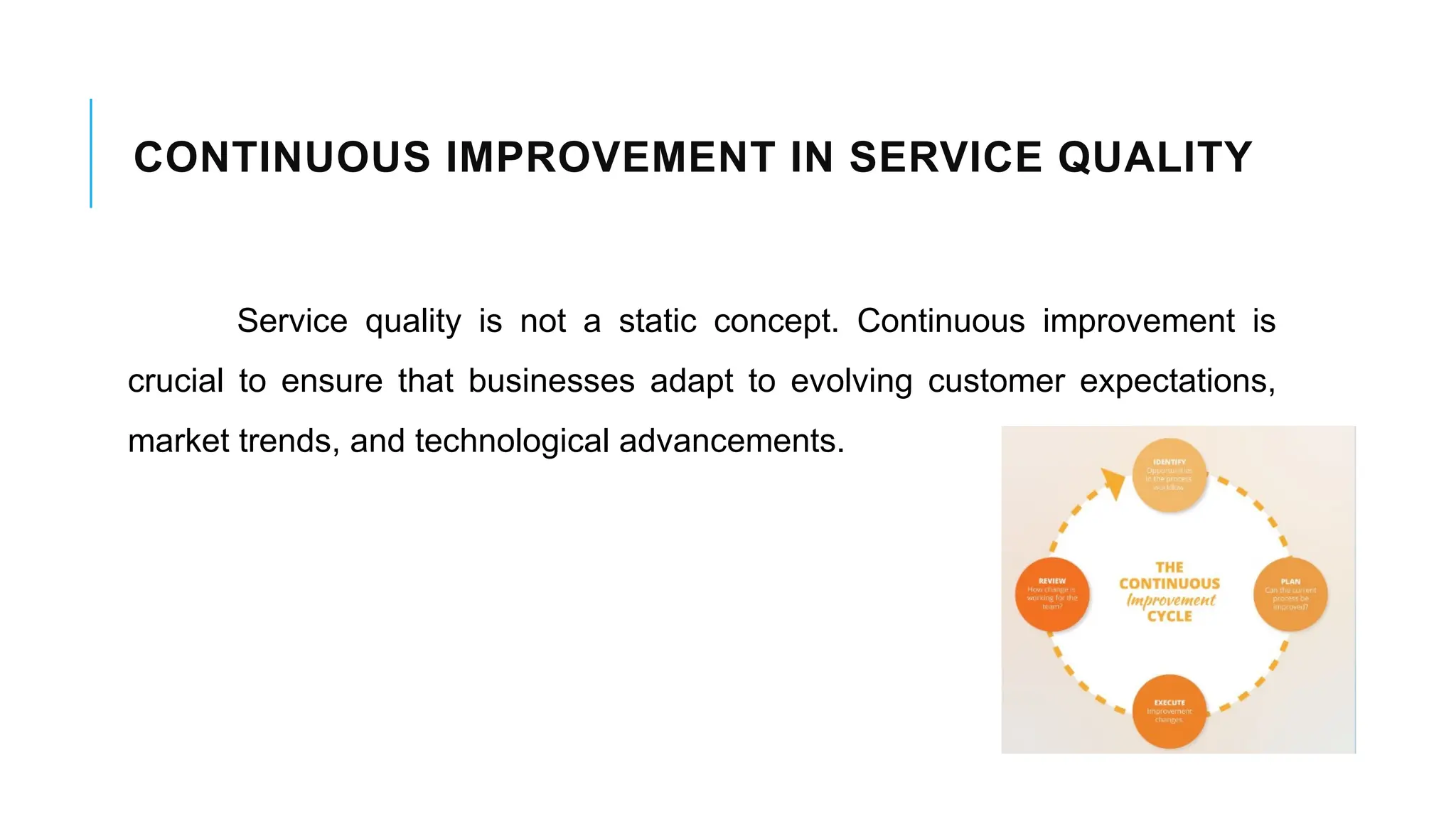 CONTINUOUS IMPROVEMENT IN SERVICE QUALITY
Service quality is not a static concept. Continuous improvement is
crucial to ensure that businesses adapt to evolving customer expectations,
market trends, and technological advancements.
 