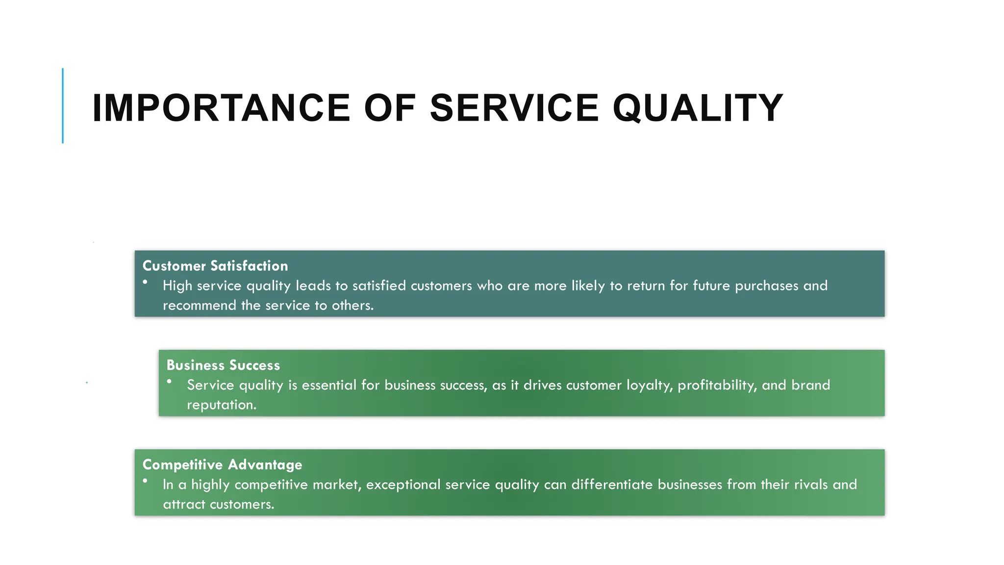 IMPORTANCE OF SERVICE QUALITY
Customer Satisfaction
• High service quality leads to satisfied customers who are more likely to return for future purchases and
recommend the service to others.
Business Success
• Service quality is essential for business success, as it drives customer loyalty, profitability, and brand
reputation.
Competitive Advantage
• In a highly competitive market, exceptional service quality can differentiate businesses from their rivals and
attract customers.
 