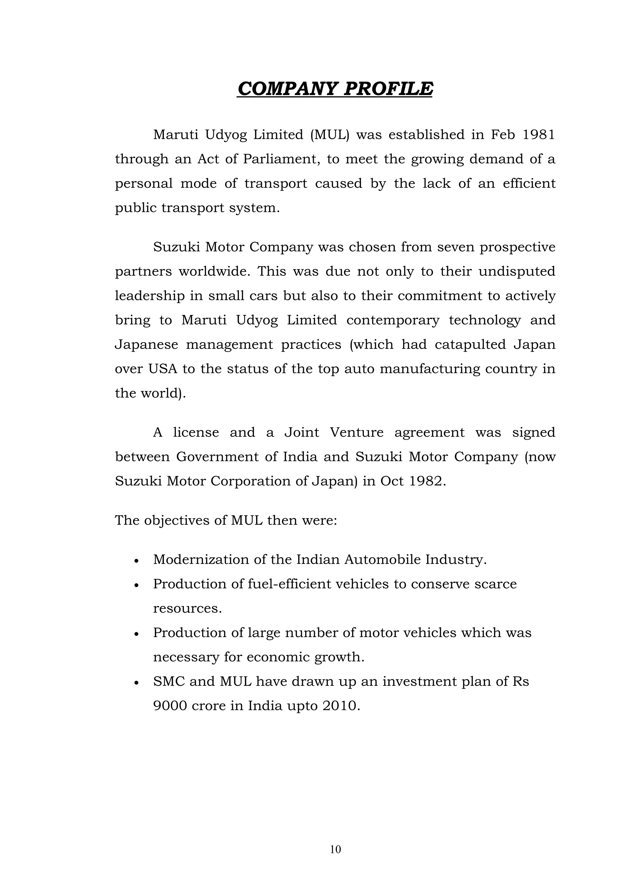 COMPANY PROFILE

      Maruti Udyog Limited (MUL) was established in Feb 1981
through an Act of Parliament, to meet the growing demand of a
personal mode of transport caused by the lack of an efficient
public transport system.

      Suzuki Motor Company was chosen from seven prospective
partners worldwide. This was due not only to their undisputed
leadership in small cars but also to their commitment to actively
bring to Maruti Udyog Limited contemporary technology and
Japanese management practices (which had catapulted Japan
over USA to the status of the top auto manufacturing country in
the world).

      A license and a Joint Venture agreement was signed
between Government of India and Suzuki Motor Company (now
Suzuki Motor Corporation of Japan) in Oct 1982.

The objectives of MUL then were:

  •   Modernization of the Indian Automobile Industry.
  •   Production of fuel-efficient vehicles to conserve scarce
      resources.
  •   Production of large number of motor vehicles which was
      necessary for economic growth.
  •   SMC and MUL have drawn up an investment plan of Rs
      9000 crore in India upto 2010.




                                 10
 
