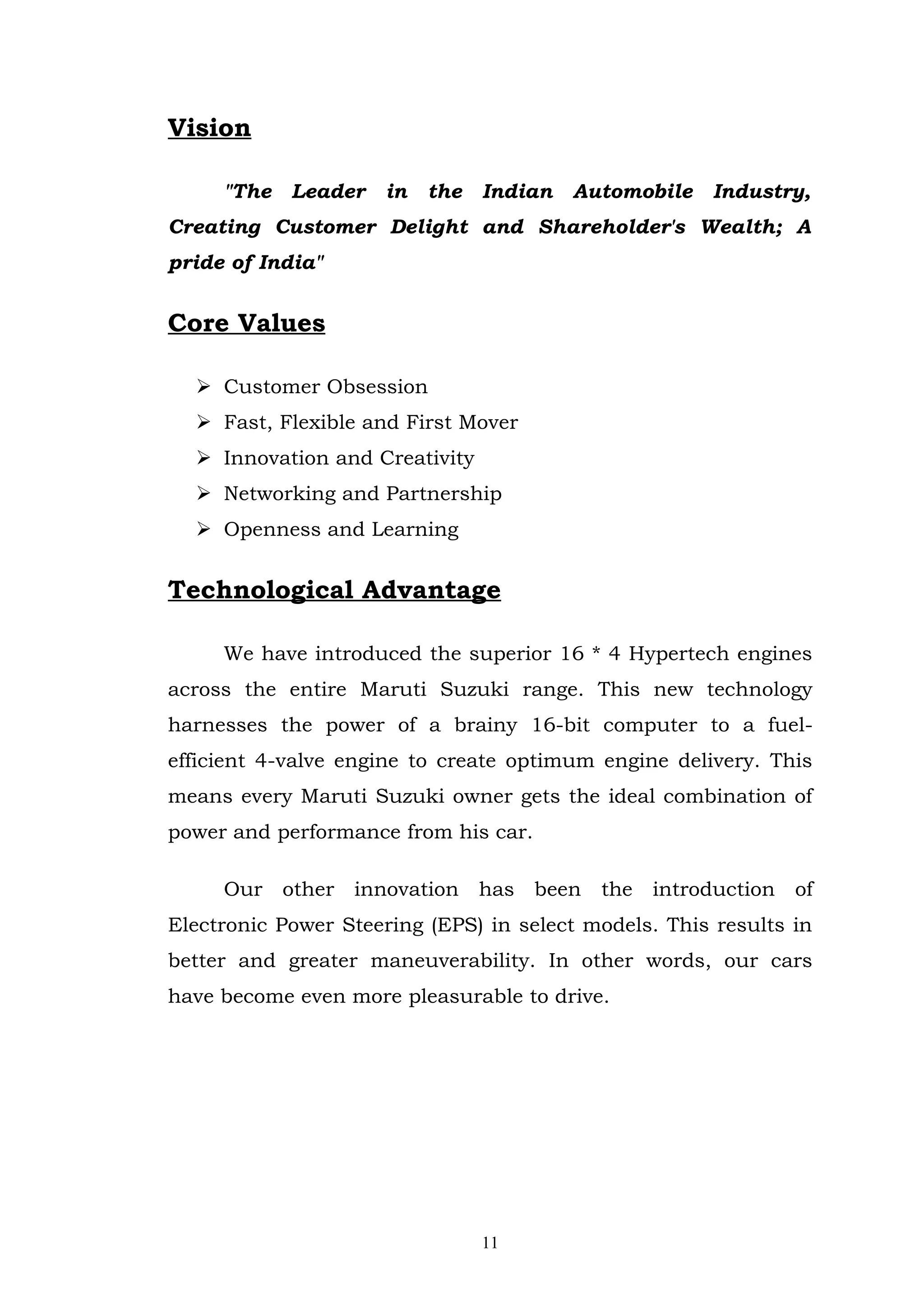 Vision

     "The   Leader   in   the   Indian   Automobile   Industry,
Creating Customer Delight and Shareholder's Wealth; A
pride of India"


Core Values

   Customer Obsession
   Fast, Flexible and First Mover
   Innovation and Creativity
   Networking and Partnership
   Openness and Learning


Technological Advantage

     We have introduced the superior 16 * 4 Hypertech engines
across the entire Maruti Suzuki range. This new technology
harnesses the power of a brainy 16-bit computer to a fuel-
efficient 4-valve engine to create optimum engine delivery. This
means every Maruti Suzuki owner gets the ideal combination of
power and performance from his car.

     Our other innovation has been the introduction of
Electronic Power Steering (EPS) in select models. This results in
better and greater maneuverability. In other words, our cars
have become even more pleasurable to drive.




                                11
 