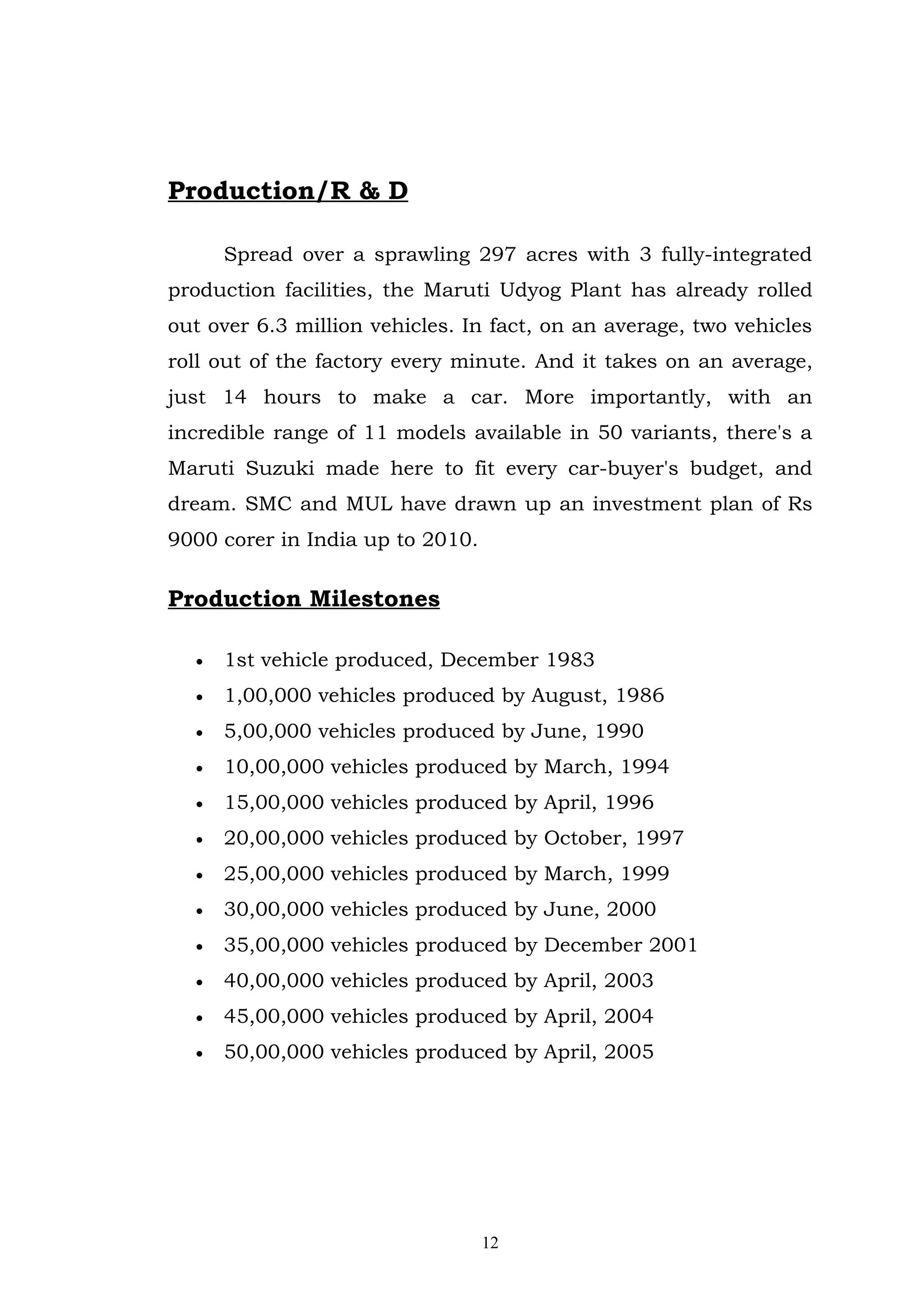 Production/R & D

      Spread over a sprawling 297 acres with 3 fully-integrated
production facilities, the Maruti Udyog Plant has already rolled
out over 6.3 million vehicles. In fact, on an average, two vehicles
roll out of the factory every minute. And it takes on an average,
just 14 hours to make a car. More importantly, with an
incredible range of 11 models available in 50 variants, there's a
Maruti Suzuki made here to fit every car-buyer's budget, and
dream. SMC and MUL have drawn up an investment plan of Rs
9000 corer in India up to 2010.

Production Milestones

  •   1st vehicle produced, December 1983
  •   1,00,000 vehicles produced by August, 1986
  •   5,00,000 vehicles produced by June, 1990
  •   10,00,000 vehicles produced by March, 1994
  •   15,00,000 vehicles produced by April, 1996
  •   20,00,000 vehicles produced by October, 1997
  •   25,00,000 vehicles produced by March, 1999
  •   30,00,000 vehicles produced by June, 2000
  •   35,00,000 vehicles produced by December 2001
  •   40,00,000 vehicles produced by April, 2003
  •   45,00,000 vehicles produced by April, 2004
  •   50,00,000 vehicles produced by April, 2005




                                  12
 