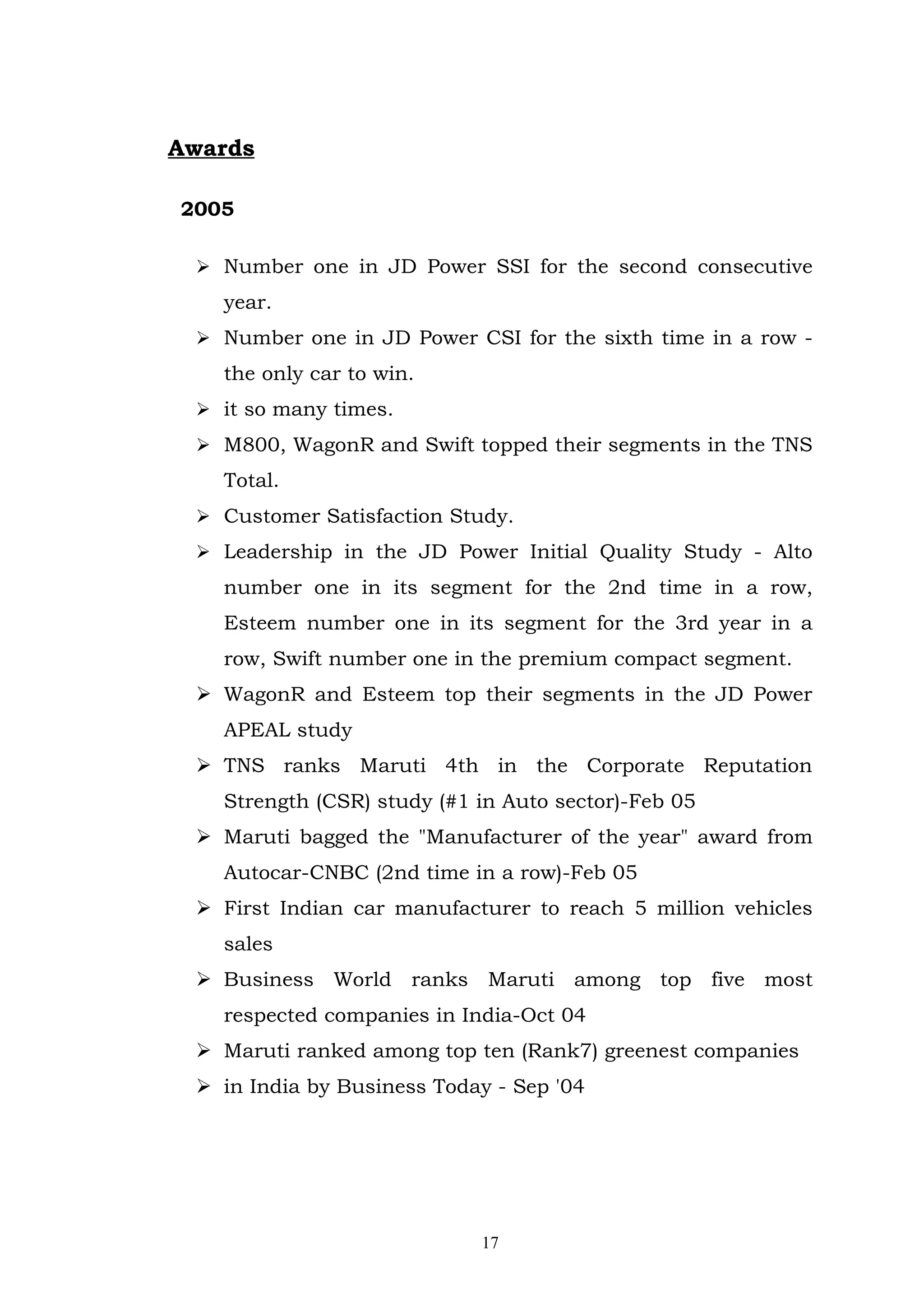 Awards

2005

  Number one in JD Power SSI for the second consecutive
   year.
  Number one in JD Power CSI for the sixth time in a row -
   the only car to win.
  it so many times.
  M800, WagonR and Swift topped their segments in the TNS
   Total.
  Customer Satisfaction Study.
  Leadership in the JD Power Initial Quality Study - Alto
   number one in its segment for the 2nd time in a row,
   Esteem number one in its segment for the 3rd year in a
   row, Swift number one in the premium compact segment.
  WagonR and Esteem top their segments in the JD Power
   APEAL study
  TNS ranks Maruti 4th in the Corporate Reputation
   Strength (CSR) study (#1 in Auto sector)-Feb 05
  Maruti bagged the "Manufacturer of the year" award from
   Autocar-CNBC (2nd time in a row)-Feb 05
  First Indian car manufacturer to reach 5 million vehicles
   sales
  Business World ranks Maruti among top five most
   respected companies in India-Oct 04
  Maruti ranked among top ten (Rank7) greenest companies
  in India by Business Today - Sep '04




                            17
 