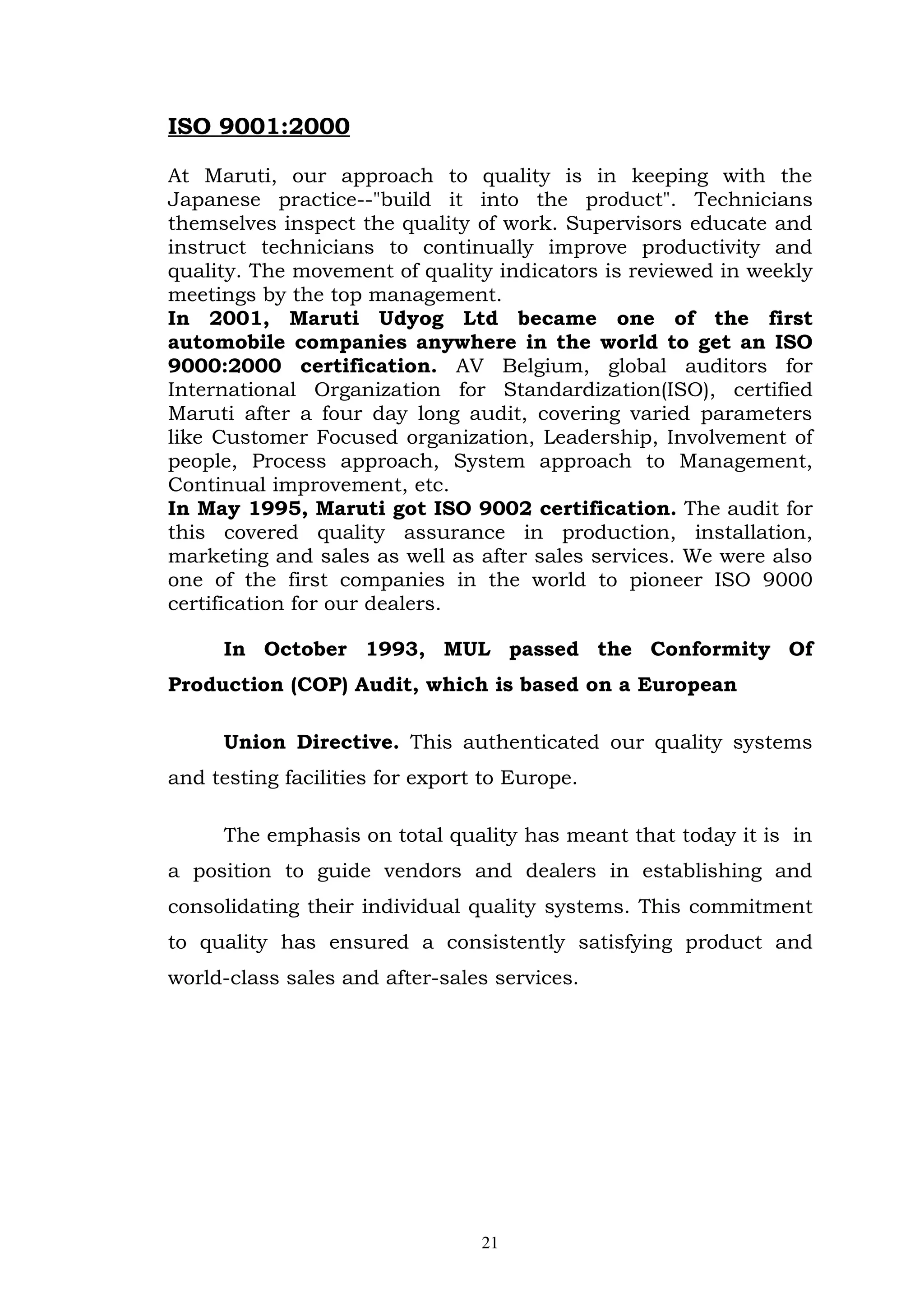 ISO 9001:2000

At Maruti, our approach to quality is in keeping with the
Japanese practice--"build it into the product". Technicians
themselves inspect the quality of work. Supervisors educate and
instruct technicians to continually improve productivity and
quality. The movement of quality indicators is reviewed in weekly
meetings by the top management.
In 2001, Maruti Udyog Ltd became one of the first
automobile companies anywhere in the world to get an ISO
9000:2000 certification. AV Belgium, global auditors for
International Organization for Standardization(ISO), certified
Maruti after a four day long audit, covering varied parameters
like Customer Focused organization, Leadership, Involvement of
people, Process approach, System approach to Management,
Continual improvement, etc.
In May 1995, Maruti got ISO 9002 certification. The audit for
this covered quality assurance in production, installation,
marketing and sales as well as after sales services. We were also
one of the first companies in the world to pioneer ISO 9000
certification for our dealers.

     In October 1993, MUL passed the Conformity Of
Production (COP) Audit, which is based on a European

     Union Directive. This authenticated our quality systems
and testing facilities for export to Europe.

     The emphasis on total quality has meant that today it is in
a position to guide vendors and dealers in establishing and
consolidating their individual quality systems. This commitment
to quality has ensured a consistently satisfying product and
world-class sales and after-sales services.




                                 21
 