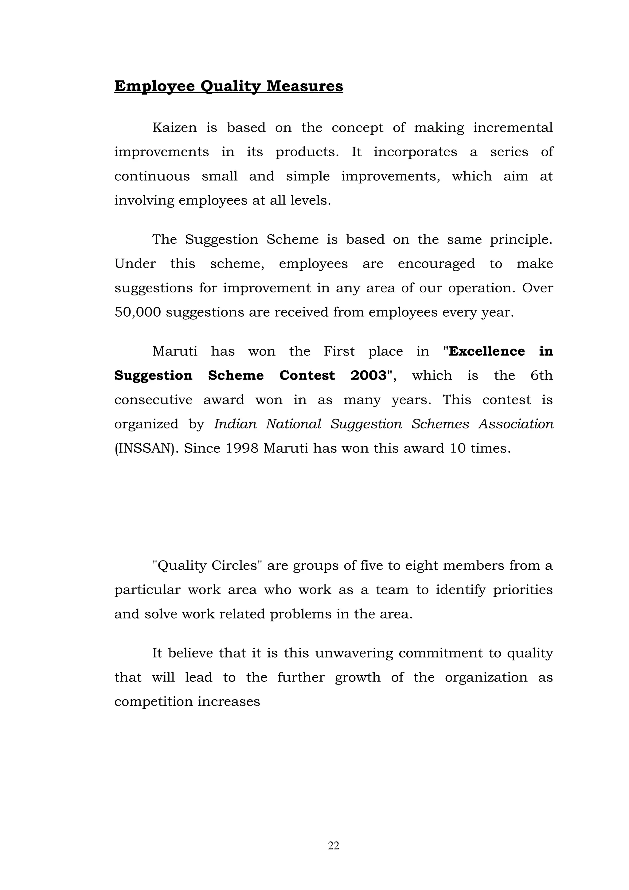 Employee Quality Measures

     Kaizen is based on the concept of making incremental
improvements in its products. It incorporates a series of
continuous small and simple improvements, which aim at
involving employees at all levels.

     The Suggestion Scheme is based on the same principle.
Under   this   scheme,   employees     are     encouraged    to    make
suggestions for improvement in any area of our operation. Over
50,000 suggestions are received from employees every year.

     Maruti has won the First place in "Excellence in
Suggestion     Scheme    Contest      2003",    which   is   the    6th
consecutive award won in as many years. This contest is
organized by Indian National Suggestion Schemes Association
(INSSAN). Since 1998 Maruti has won this award 10 times.




     "Quality Circles" are groups of five to eight members from a
particular work area who work as a team to identify priorities
and solve work related problems in the area.

     It believe that it is this unwavering commitment to quality
that will lead to the further growth of the organization as
competition increases




                                 22
 