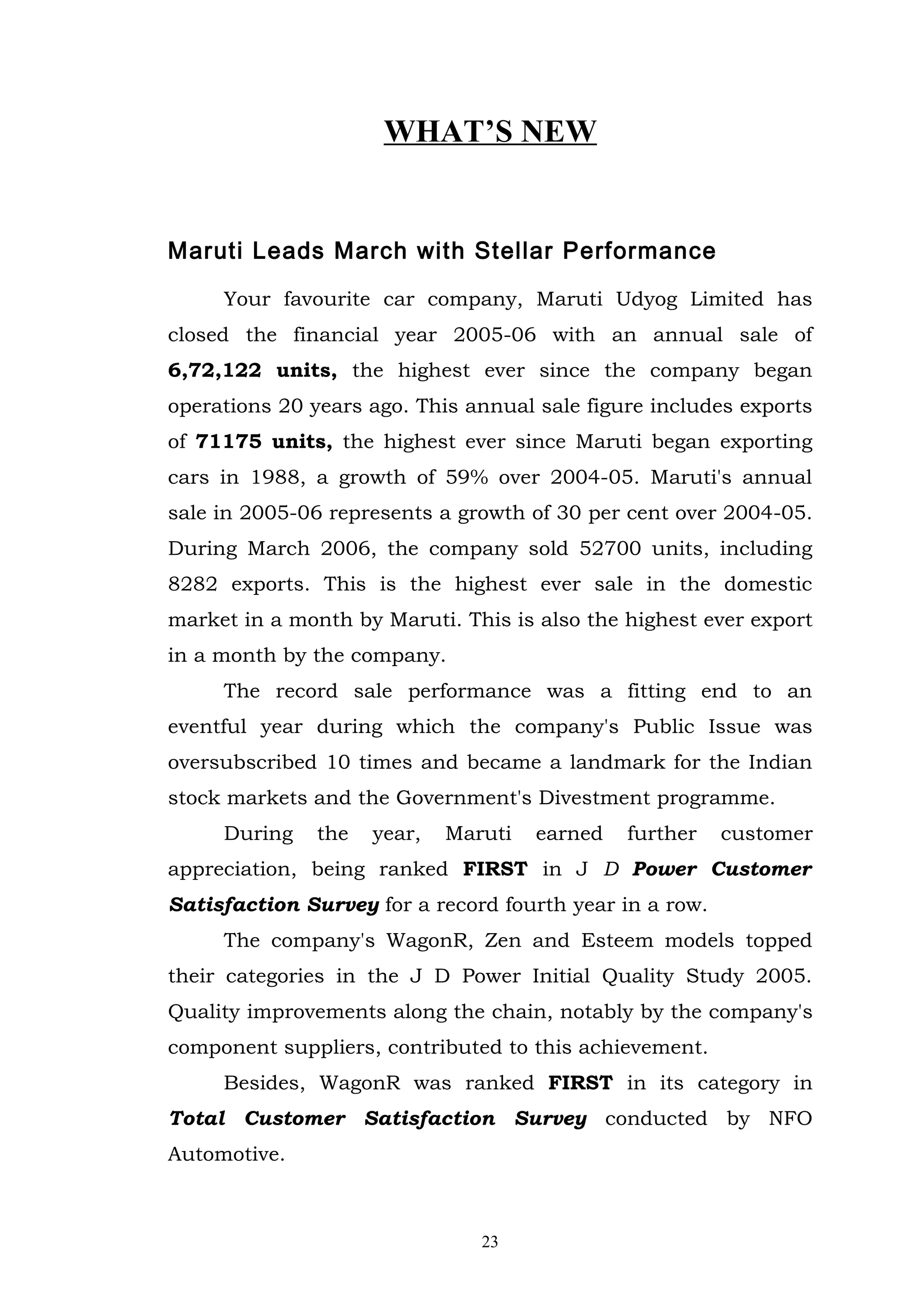 WHAT’S NEW


Maruti Leads March with Stellar Performance

     Your favourite car company, Maruti Udyog Limited has
closed the financial year 2005-06 with an annual sale of
6,72,122 units, the highest ever since the company began
operations 20 years ago. This annual sale figure includes exports
of 71175 units, the highest ever since Maruti began exporting
cars in 1988, a growth of 59% over 2004-05. Maruti's annual
sale in 2005-06 represents a growth of 30 per cent over 2004-05.
During March 2006, the company sold 52700 units, including
8282 exports. This is the highest ever sale in the domestic
market in a month by Maruti. This is also the highest ever export
in a month by the company.
     The record sale performance was a fitting end to an
eventful year during which the company's Public Issue was
oversubscribed 10 times and became a landmark for the Indian
stock markets and the Government's Divestment programme.
     During    the   year,   Maruti   earned   further   customer
appreciation, being ranked FIRST in J D Power Customer
Satisfaction Survey for a record fourth year in a row.
     The company's WagonR, Zen and Esteem models topped
their categories in the J D Power Initial Quality Study 2005.
Quality improvements along the chain, notably by the company's
component suppliers, contributed to this achievement.
     Besides, WagonR was ranked FIRST in its category in
Total Customer Satisfaction Survey conducted by NFO
Automotive.



                                23
 