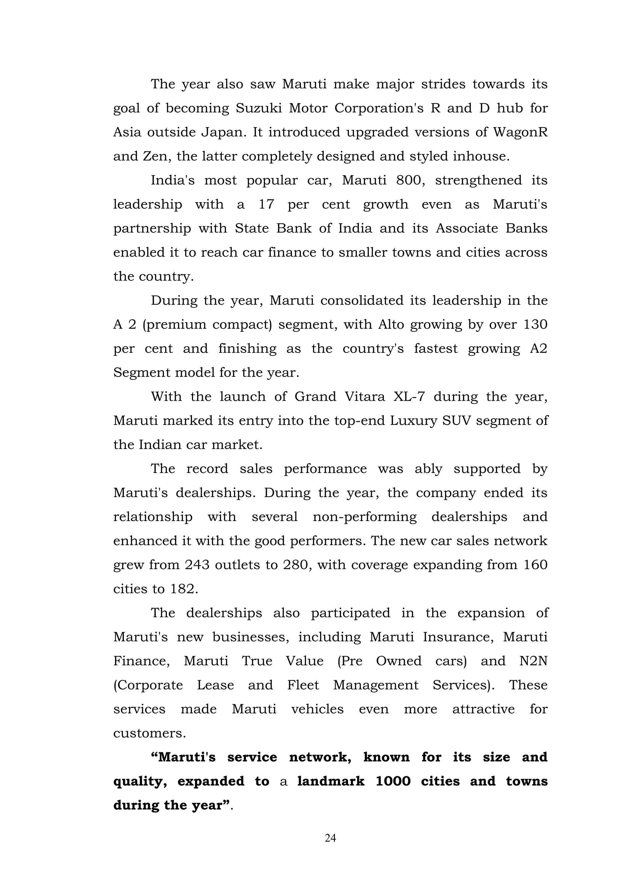 The year also saw Maruti make major strides towards its
goal of becoming Suzuki Motor Corporation's R and D hub for
Asia outside Japan. It introduced upgraded versions of WagonR
and Zen, the latter completely designed and styled inhouse.
      India's most popular car, Maruti 800, strengthened its
leadership with a 17 per cent growth even as Maruti's
partnership with State Bank of India and its Associate Banks
enabled it to reach car finance to smaller towns and cities across
the country.
      During the year, Maruti consolidated its leadership in the
A 2 (premium compact) segment, with Alto growing by over 130
per cent and finishing as the country's fastest growing A2
Segment model for the year.
      With the launch of Grand Vitara XL-7 during the year,
Maruti marked its entry into the top-end Luxury SUV segment of
the Indian car market.
      The record sales performance was ably supported by
Maruti's dealerships. During the year, the company ended its
relationship     with   several   non-performing     dealerships      and
enhanced it with the good performers. The new car sales network
grew from 243 outlets to 280, with coverage expanding from 160
cities to 182.
      The dealerships also participated in the expansion of
Maruti's new businesses, including Maruti Insurance, Maruti
Finance, Maruti True Value (Pre Owned cars) and N2N
(Corporate     Lease    and   Fleet    Management    Services).    These
services   made     Maruti    vehicles     even   more   attractive   for
customers.
      “Maruti's service network, known for its size and
quality, expanded to a landmark 1000 cities and towns
during the year”.

                                      24
 