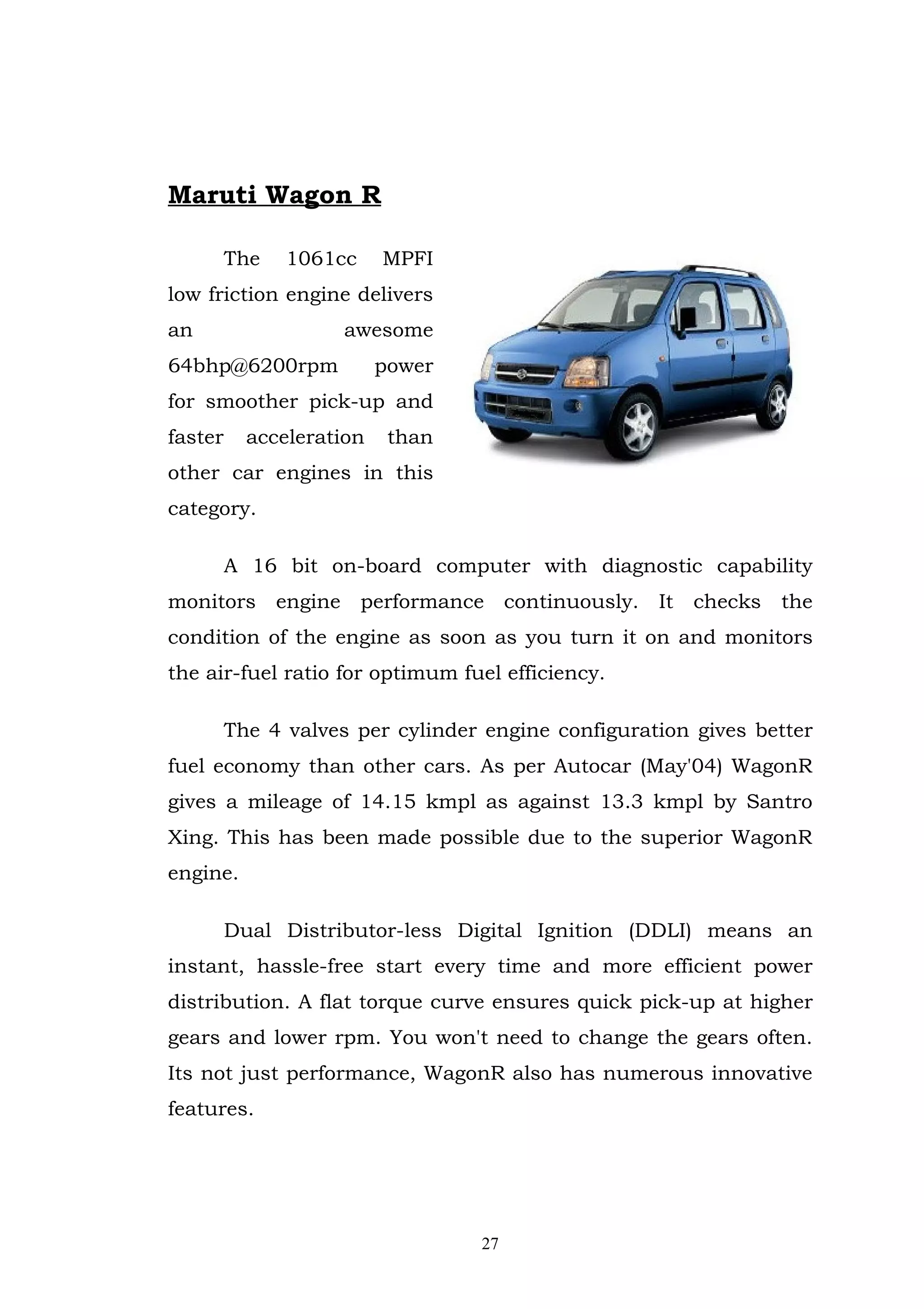 Maruti Wagon R

         The   1061cc     MPFI
low friction engine delivers
an                   awesome
64bhp@6200rpm             power
for smoother pick-up and
faster     acceleration    than
other car engines in this
category.

         A 16 bit on-board computer with diagnostic capability
monitors engine performance continuously. It checks the
condition of the engine as soon as you turn it on and monitors
the air-fuel ratio for optimum fuel efficiency.

         The 4 valves per cylinder engine configuration gives better
fuel economy than other cars. As per Autocar (May'04) WagonR
gives a mileage of 14.15 kmpl as against 13.3 kmpl by Santro
Xing. This has been made possible due to the superior WagonR
engine.

         Dual Distributor-less Digital Ignition (DDLI) means an
instant, hassle-free start every time and more efficient power
distribution. A flat torque curve ensures quick pick-up at higher
gears and lower rpm. You won't need to change the gears often.
Its not just performance, WagonR also has numerous innovative
features.




                                  27
 