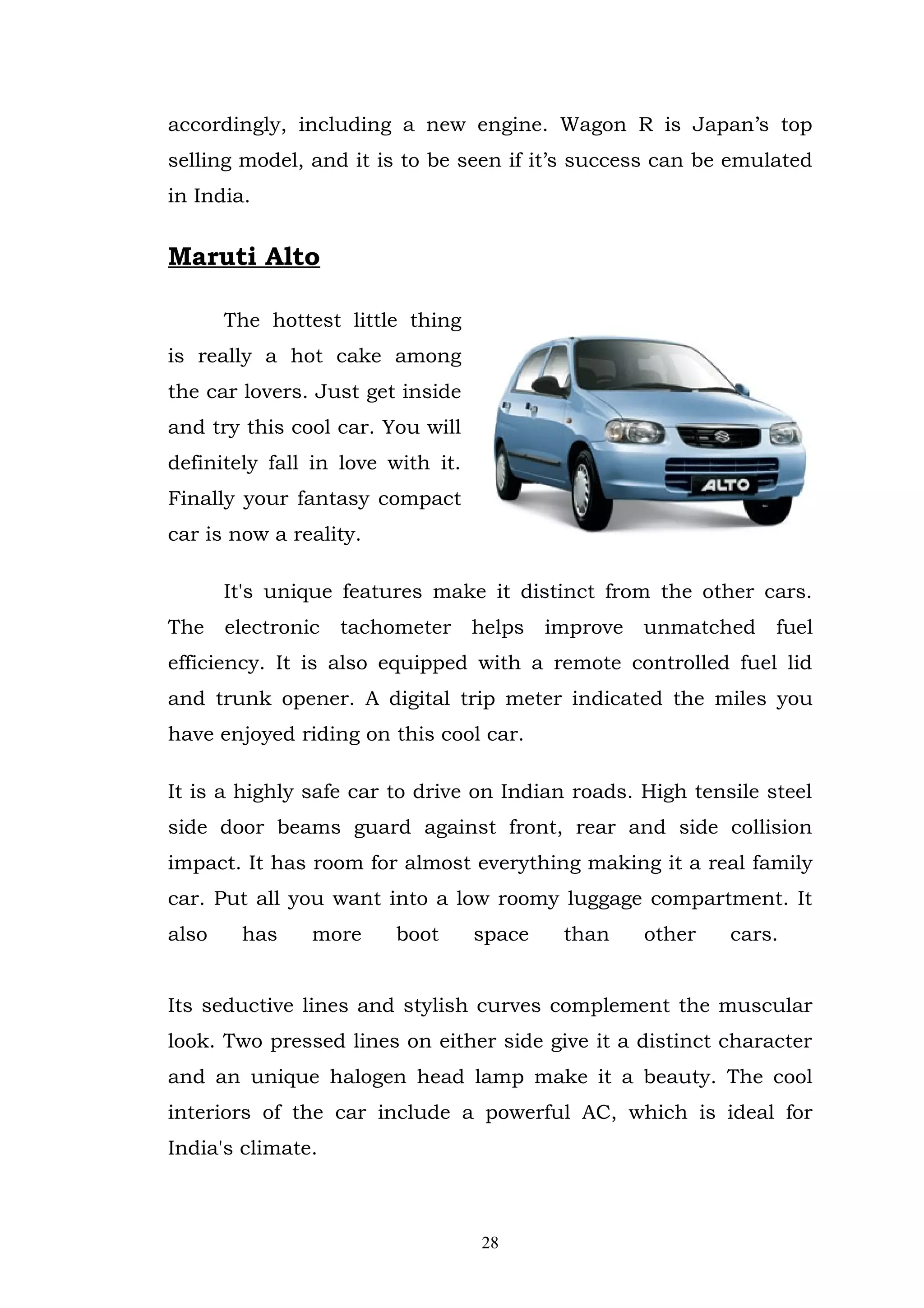 accordingly, including a new engine. Wagon R is Japan’s top
selling model, and it is to be seen if it’s success can be emulated
in India.


Maruti Alto

       The hottest little thing
is really a hot cake among
the car lovers. Just get inside
and try this cool car. You will
definitely fall in love with it.
Finally your fantasy compact
car is now a reality.

       It's unique features make it distinct from the other cars.
The    electronic   tachometer     helps   improve   unmatched   fuel
efficiency. It is also equipped with a remote controlled fuel lid
and trunk opener. A digital trip meter indicated the miles you
have enjoyed riding on this cool car.

It is a highly safe car to drive on Indian roads. High tensile steel
side door beams guard against front, rear and side collision
impact. It has room for almost everything making it a real family
car. Put all you want into a low roomy luggage compartment. It
also    has     more     boot      space    than     other   cars.


Its seductive lines and stylish curves complement the muscular
look. Two pressed lines on either side give it a distinct character
and an unique halogen head lamp make it a beauty. The cool
interiors of the car include a powerful AC, which is ideal for
India's climate.



                                   28
 