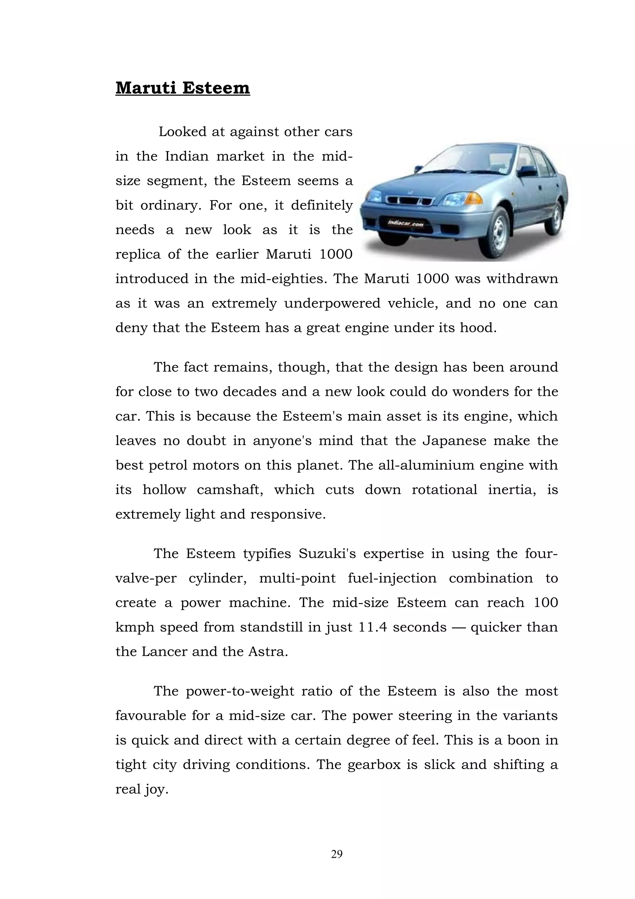Maruti Esteem

       Looked at against other cars
in the Indian market in the mid-
size segment, the Esteem seems a
bit ordinary. For one, it definitely
needs a new look as it is the
replica of the earlier Maruti 1000
introduced in the mid-eighties. The Maruti 1000 was withdrawn
as it was an extremely underpowered vehicle, and no one can
deny that the Esteem has a great engine under its hood.

      The fact remains, though, that the design has been around
for close to two decades and a new look could do wonders for the
car. This is because the Esteem's main asset is its engine, which
leaves no doubt in anyone's mind that the Japanese make the
best petrol motors on this planet. The all-aluminium engine with
its hollow camshaft, which cuts down rotational inertia, is
extremely light and responsive.

      The Esteem typifies Suzuki's expertise in using the four-
valve-per cylinder, multi-point fuel-injection combination to
create a power machine. The mid-size Esteem can reach 100
kmph speed from standstill in just 11.4 seconds — quicker than
the Lancer and the Astra.

      The power-to-weight ratio of the Esteem is also the most
favourable for a mid-size car. The power steering in the variants
is quick and direct with a certain degree of feel. This is a boon in
tight city driving conditions. The gearbox is slick and shifting a
real joy.



                                  29
 