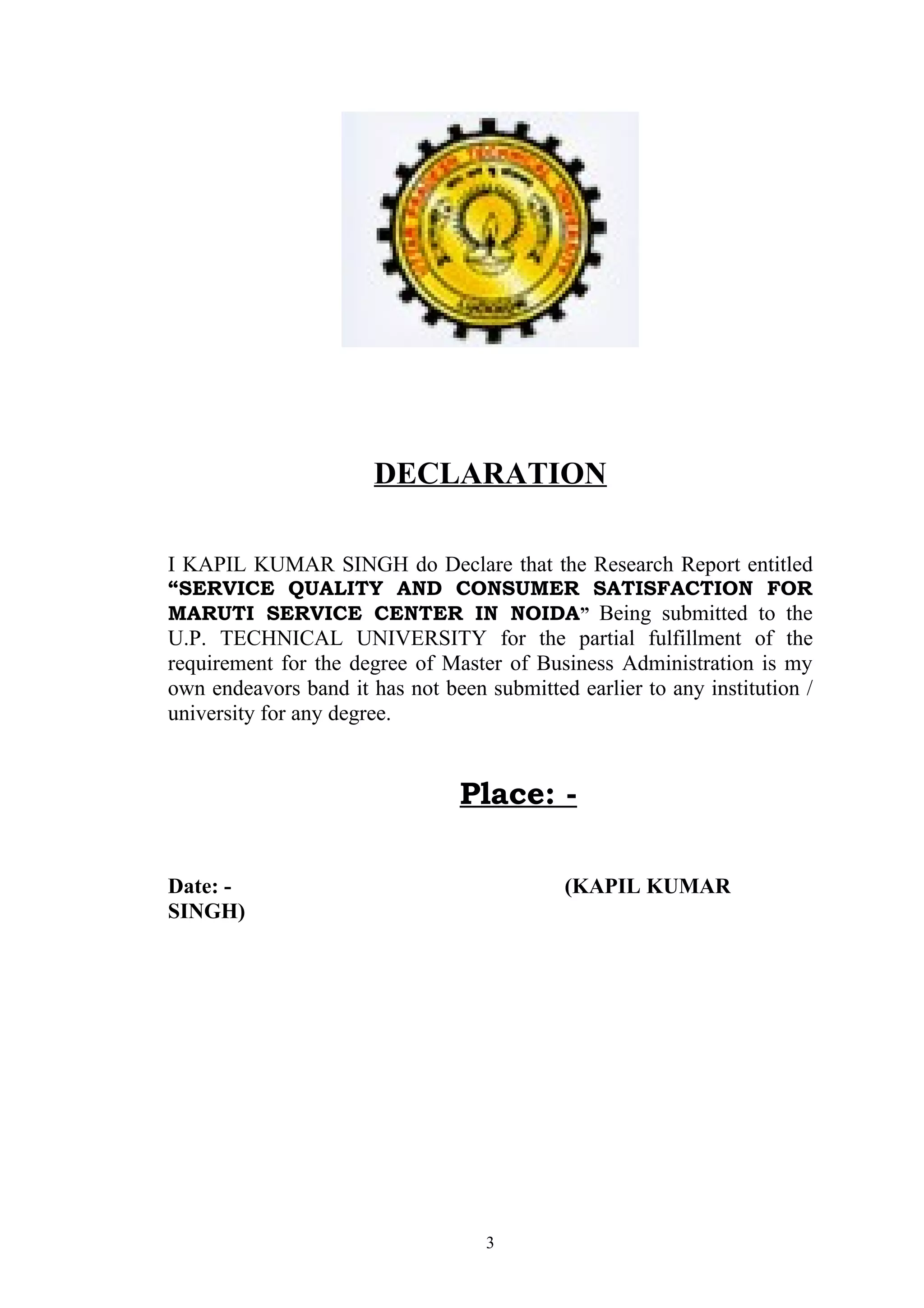 DECLARATION

I KAPIL KUMAR SINGH do Declare that the Research Report entitled
“SERVICE QUALITY AND CONSUMER SATISFACTION FOR
MARUTI SERVICE CENTER IN NOIDA” Being submitted to the
U.P. TECHNICAL UNIVERSITY for the partial fulfillment of the
requirement for the degree of Master of Business Administration is my
own endeavors band it has not been submitted earlier to any institution /
university for any degree.


                                 Place: -

Date: -                                     (KAPIL KUMAR
SINGH)




                                    3
 
