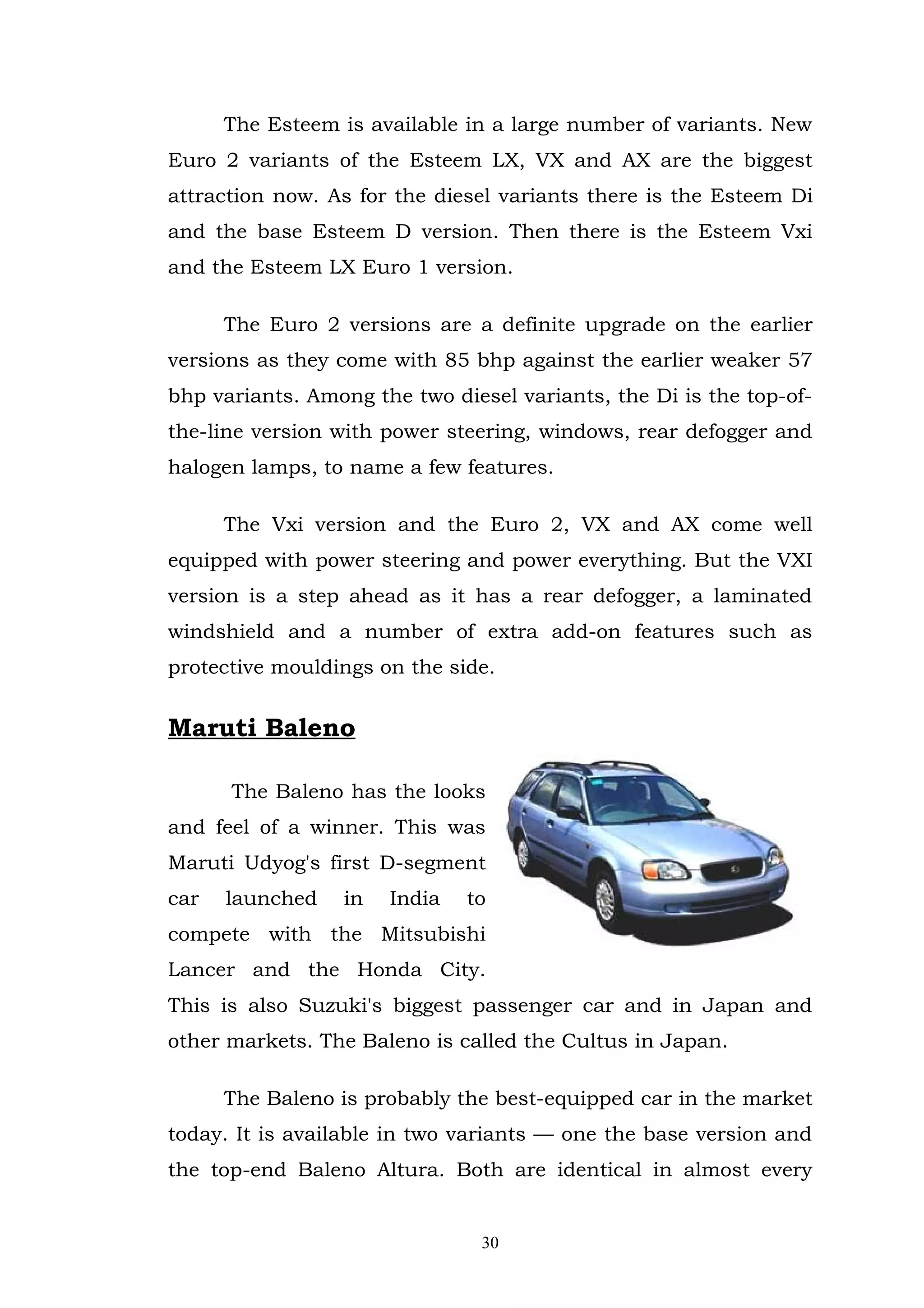 The Esteem is available in a large number of variants. New
Euro 2 variants of the Esteem LX, VX and AX are the biggest
attraction now. As for the diesel variants there is the Esteem Di
and the base Esteem D version. Then there is the Esteem Vxi
and the Esteem LX Euro 1 version.

      The Euro 2 versions are a definite upgrade on the earlier
versions as they come with 85 bhp against the earlier weaker 57
bhp variants. Among the two diesel variants, the Di is the top-of-
the-line version with power steering, windows, rear defogger and
halogen lamps, to name a few features.

      The Vxi version and the Euro 2, VX and AX come well
equipped with power steering and power everything. But the VXI
version is a step ahead as it has a rear defogger, a laminated
windshield and a number of extra add-on features such as
protective mouldings on the side.


Maruti Baleno

      The Baleno has the looks
and feel of a winner. This was
Maruti Udyog's first D-segment
car   launched    in   India   to
compete with the Mitsubishi
Lancer and the Honda City.
This is also Suzuki's biggest passenger car and in Japan and
other markets. The Baleno is called the Cultus in Japan.

      The Baleno is probably the best-equipped car in the market
today. It is available in two variants — one the base version and
the top-end Baleno Altura. Both are identical in almost every


                                30
 