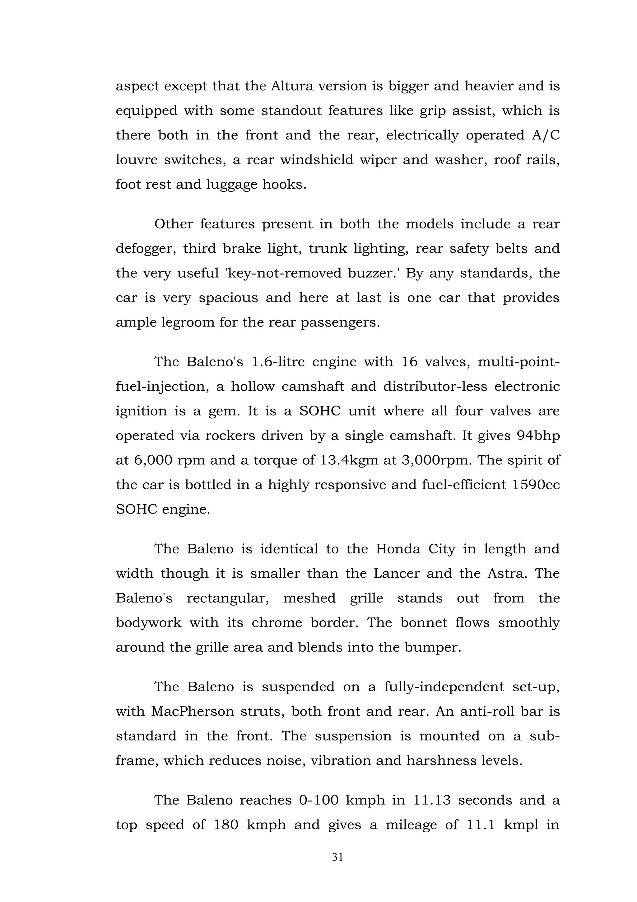 aspect except that the Altura version is bigger and heavier and is
equipped with some standout features like grip assist, which is
there both in the front and the rear, electrically operated A/C
louvre switches, a rear windshield wiper and washer, roof rails,
foot rest and luggage hooks.

     Other features present in both the models include a rear
defogger, third brake light, trunk lighting, rear safety belts and
the very useful 'key-not-removed buzzer.' By any standards, the
car is very spacious and here at last is one car that provides
ample legroom for the rear passengers.

     The Baleno's 1.6-litre engine with 16 valves, multi-point-
fuel-injection, a hollow camshaft and distributor-less electronic
ignition is a gem. It is a SOHC unit where all four valves are
operated via rockers driven by a single camshaft. It gives 94bhp
at 6,000 rpm and a torque of 13.4kgm at 3,000rpm. The spirit of
the car is bottled in a highly responsive and fuel-efficient 1590cc
SOHC engine.

     The Baleno is identical to the Honda City in length and
width though it is smaller than the Lancer and the Astra. The
Baleno's   rectangular,   meshed grille   stands   out from the
bodywork with its chrome border. The bonnet flows smoothly
around the grille area and blends into the bumper.

     The Baleno is suspended on a fully-independent set-up,
with MacPherson struts, both front and rear. An anti-roll bar is
standard in the front. The suspension is mounted on a sub-
frame, which reduces noise, vibration and harshness levels.

     The Baleno reaches 0-100 kmph in 11.13 seconds and a
top speed of 180 kmph and gives a mileage of 11.1 kmpl in

                                31
 