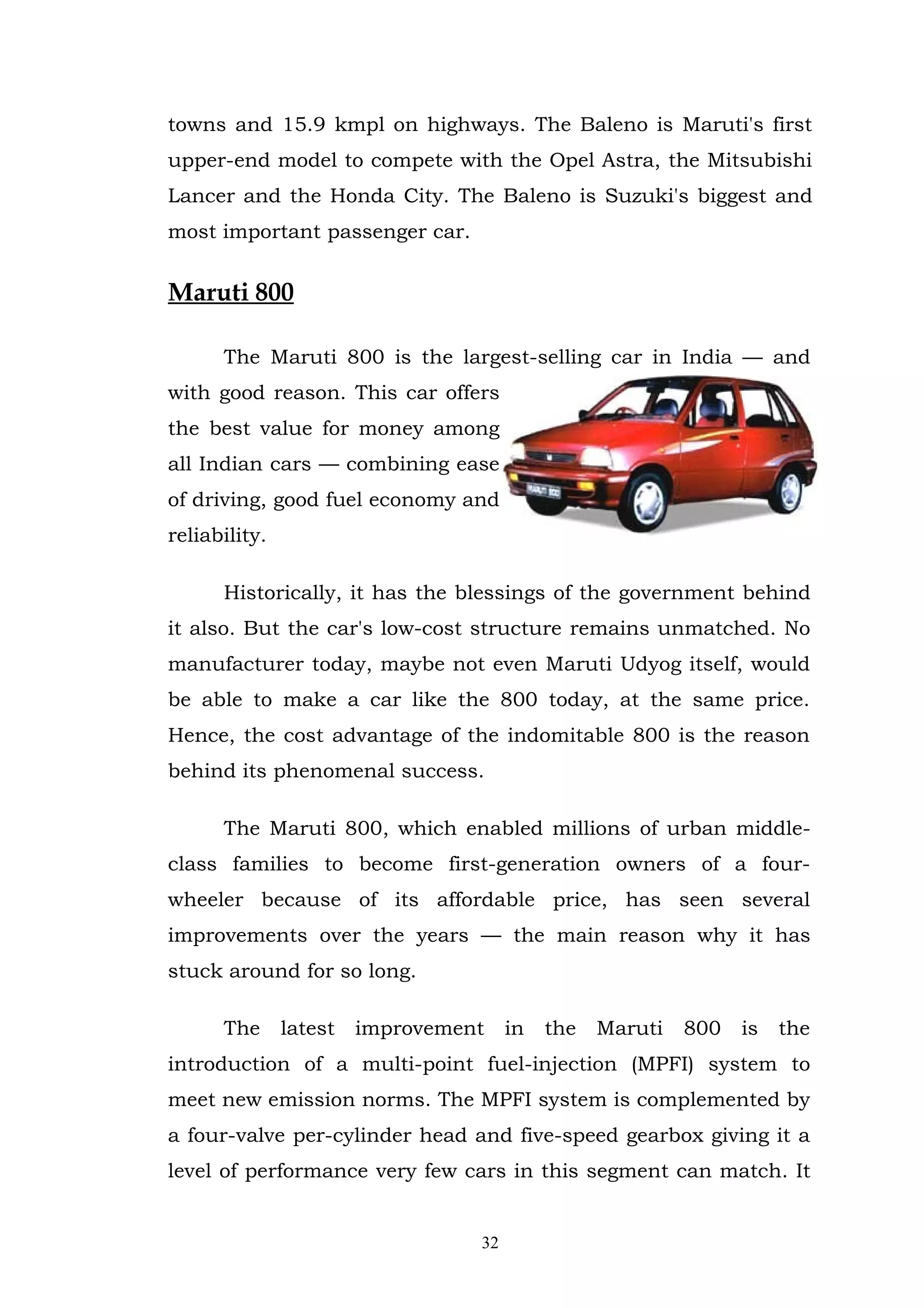 towns and 15.9 kmpl on highways. The Baleno is Maruti's first
upper-end model to compete with the Opel Astra, the Mitsubishi
Lancer and the Honda City. The Baleno is Suzuki's biggest and
most important passenger car.


Maruti 800

      The Maruti 800 is the largest-selling car in India — and
with good reason. This car offers
the best value for money among
all Indian cars — combining ease
of driving, good fuel economy and
reliability.

      Historically, it has the blessings of the government behind
it also. But the car's low-cost structure remains unmatched. No
manufacturer today, maybe not even Maruti Udyog itself, would
be able to make a car like the 800 today, at the same price.
Hence, the cost advantage of the indomitable 800 is the reason
behind its phenomenal success.

      The Maruti 800, which enabled millions of urban middle-
class families to become first-generation owners of a four-
wheeler because of its affordable price, has seen several
improvements over the years — the main reason why it has
stuck around for so long.

      The      latest   improvement    in   the   Maruti   800   is   the
introduction of a multi-point fuel-injection (MPFI) system to
meet new emission norms. The MPFI system is complemented by
a four-valve per-cylinder head and five-speed gearbox giving it a
level of performance very few cars in this segment can match. It


                                  32
 