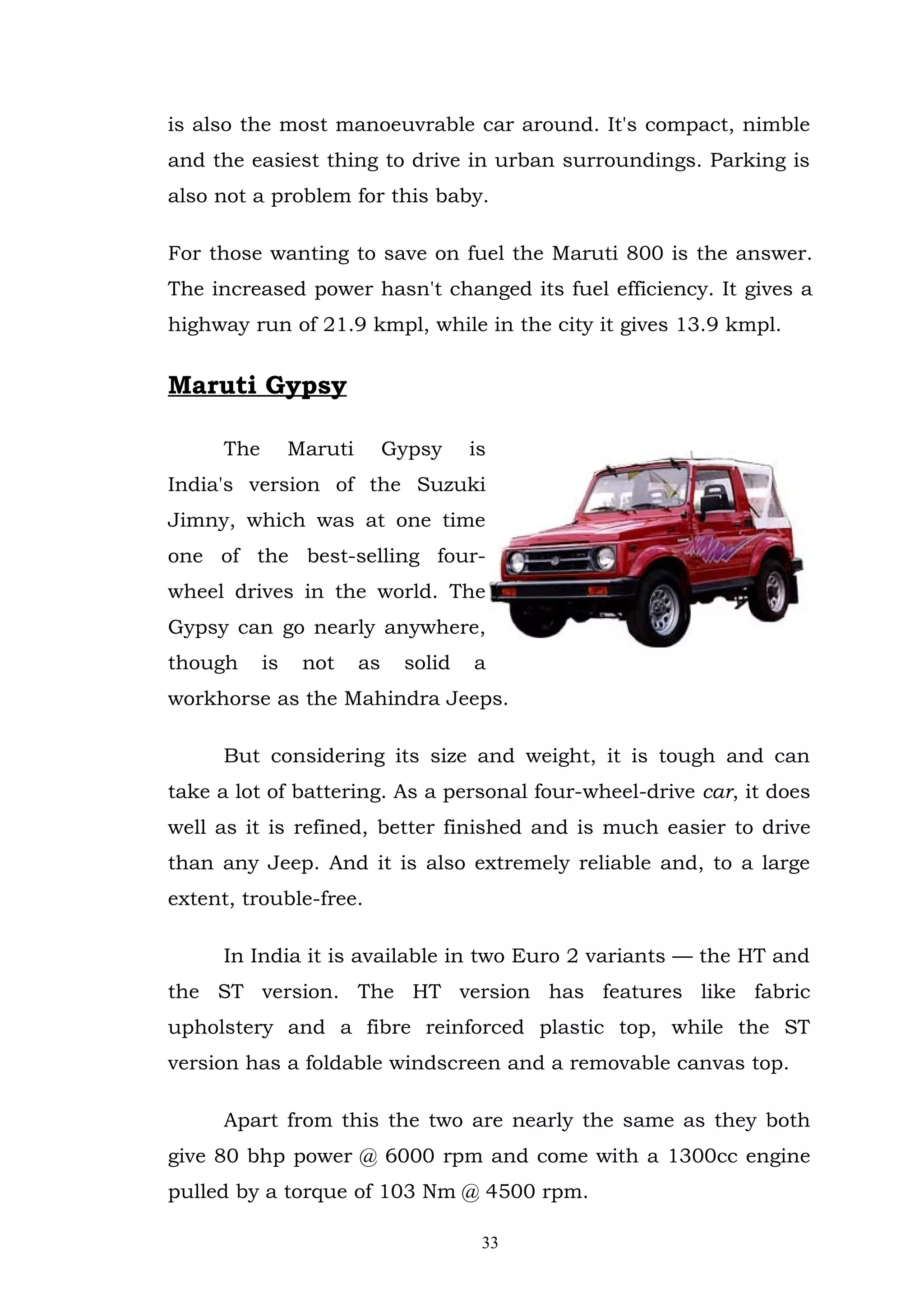 is also the most manoeuvrable car around. It's compact, nimble
and the easiest thing to drive in urban surroundings. Parking is
also not a problem for this baby.

For those wanting to save on fuel the Maruti 800 is the answer.
The increased power hasn't changed its fuel efficiency. It gives a
highway run of 21.9 kmpl, while in the city it gives 13.9 kmpl.


Maruti Gypsy

      The        Maruti        Gypsy    is
India's version of the Suzuki
Jimny, which was at one time
one of the best-selling four-
wheel drives in the world. The
Gypsy can go nearly anywhere,
though      is    not     as    solid   a
workhorse as the Mahindra Jeeps.

      But considering its size and weight, it is tough and can
take a lot of battering. As a personal four-wheel-drive car, it does
well as it is refined, better finished and is much easier to drive
than any Jeep. And it is also extremely reliable and, to a large
extent, trouble-free.

      In India it is available in two Euro 2 variants — the HT and
the ST version. The HT version has features like fabric
upholstery and a fibre reinforced plastic top, while the ST
version has a foldable windscreen and a removable canvas top.

      Apart from this the two are nearly the same as they both
give 80 bhp power @ 6000 rpm and come with a 1300cc engine
pulled by a torque of 103 Nm @ 4500 rpm.

                                         33
 