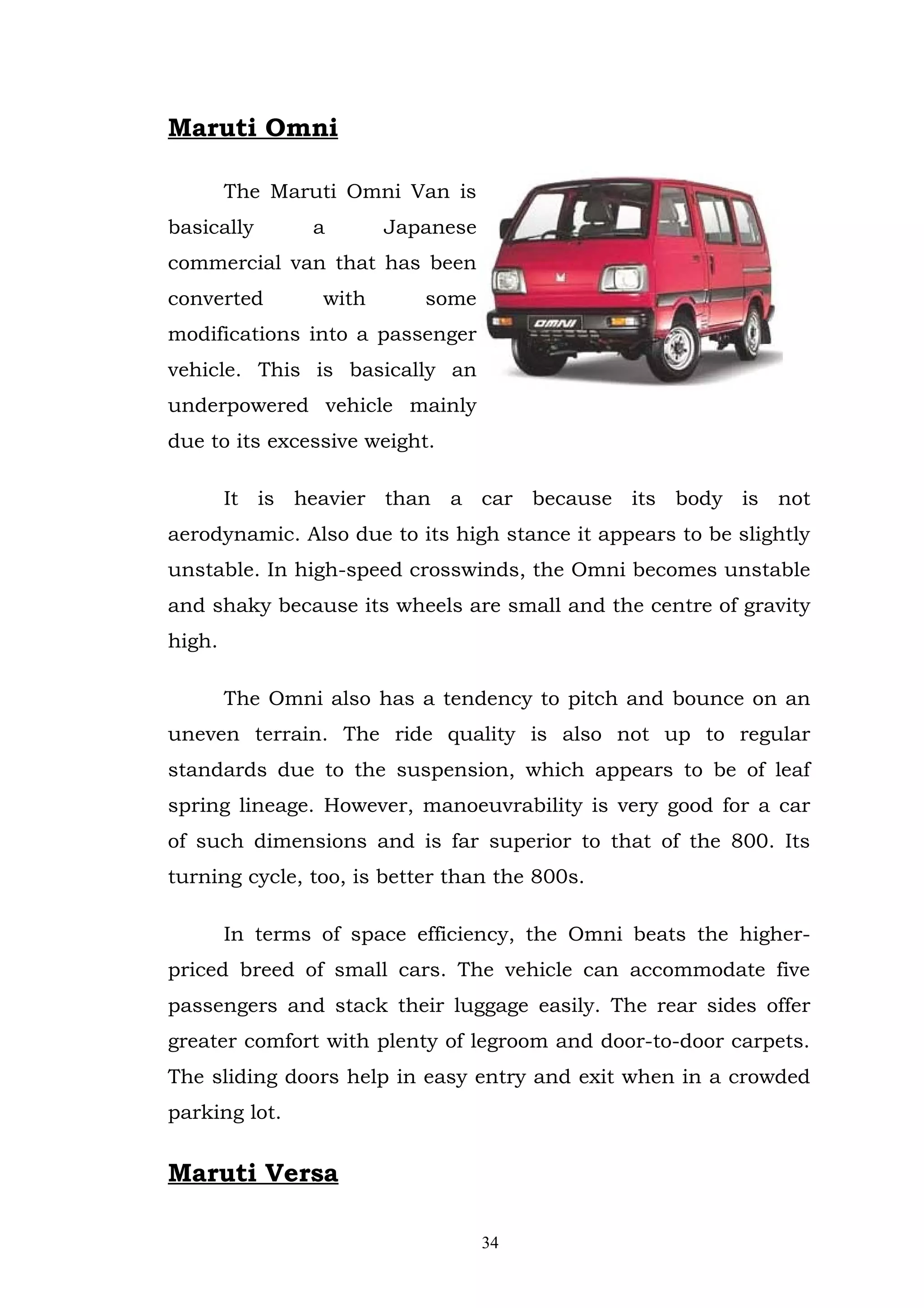 Maruti Omni

        The Maruti Omni Van is
basically       a       Japanese
commercial van that has been
converted        with      some
modifications into a passenger
vehicle. This is basically an
underpowered vehicle mainly
due to its excessive weight.

        It is heavier than a car because its body is not
aerodynamic. Also due to its high stance it appears to be slightly
unstable. In high-speed crosswinds, the Omni becomes unstable
and shaky because its wheels are small and the centre of gravity
high.

        The Omni also has a tendency to pitch and bounce on an
uneven terrain. The ride quality is also not up to regular
standards due to the suspension, which appears to be of leaf
spring lineage. However, manoeuvrability is very good for a car
of such dimensions and is far superior to that of the 800. Its
turning cycle, too, is better than the 800s.

        In terms of space efficiency, the Omni beats the higher-
priced breed of small cars. The vehicle can accommodate five
passengers and stack their luggage easily. The rear sides offer
greater comfort with plenty of legroom and door-to-door carpets.
The sliding doors help in easy entry and exit when in a crowded
parking lot.


Maruti Versa

                                   34
 