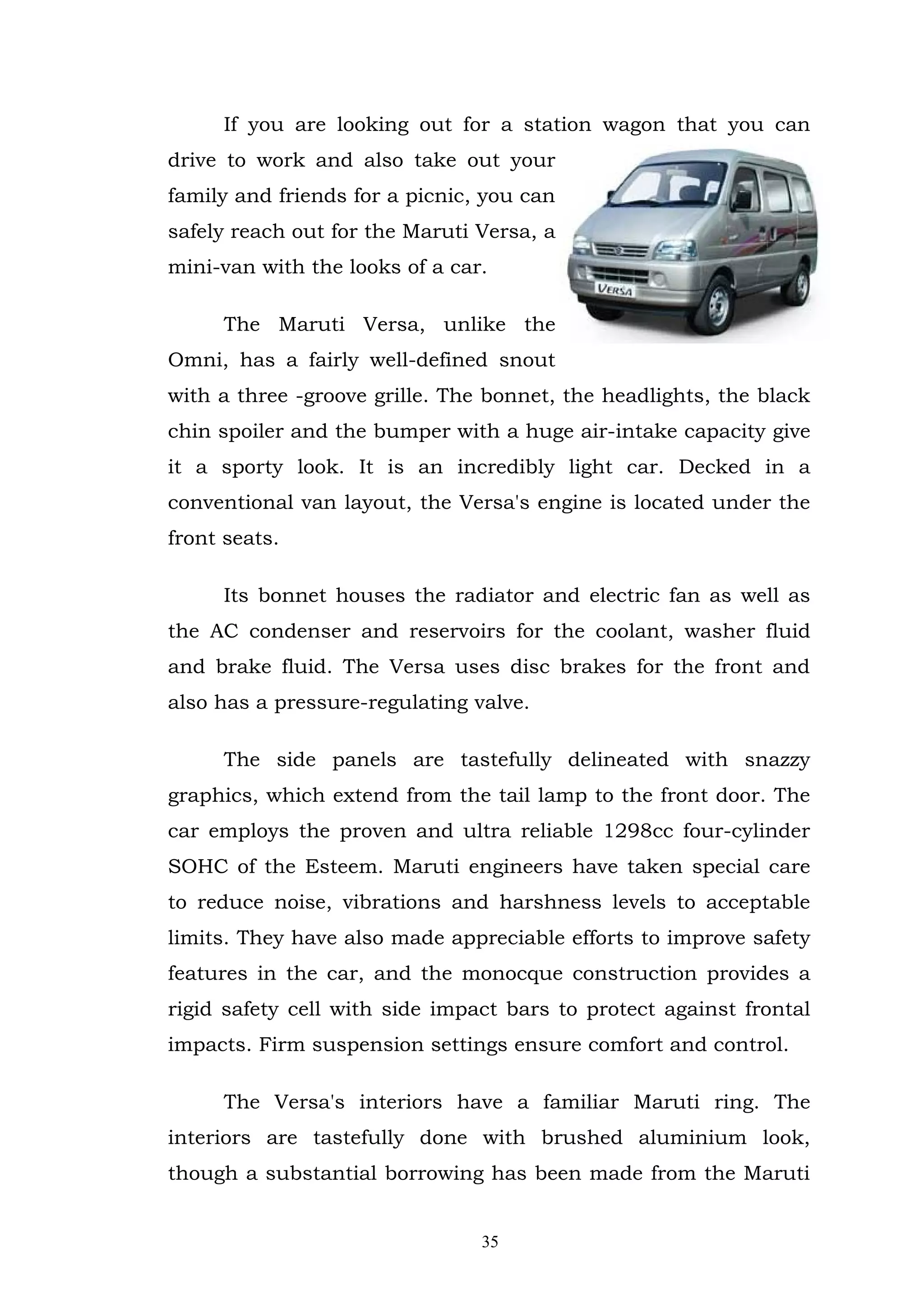 If you are looking out for a station wagon that you can
drive to work and also take out your
family and friends for a picnic, you can
safely reach out for the Maruti Versa, a
mini-van with the looks of a car.

      The Maruti Versa, unlike the
Omni, has a fairly well-defined snout
with a three -groove grille. The bonnet, the headlights, the black
chin spoiler and the bumper with a huge air-intake capacity give
it a sporty look. It is an incredibly light car. Decked in a
conventional van layout, the Versa's engine is located under the
front seats.

      Its bonnet houses the radiator and electric fan as well as
the AC condenser and reservoirs for the coolant, washer fluid
and brake fluid. The Versa uses disc brakes for the front and
also has a pressure-regulating valve.

      The side panels are tastefully delineated with snazzy
graphics, which extend from the tail lamp to the front door. The
car employs the proven and ultra reliable 1298cc four-cylinder
SOHC of the Esteem. Maruti engineers have taken special care
to reduce noise, vibrations and harshness levels to acceptable
limits. They have also made appreciable efforts to improve safety
features in the car, and the monocque construction provides a
rigid safety cell with side impact bars to protect against frontal
impacts. Firm suspension settings ensure comfort and control.

      The Versa's interiors have a familiar Maruti ring. The
interiors are tastefully done with brushed aluminium look,
though a substantial borrowing has been made from the Maruti


                                35
 