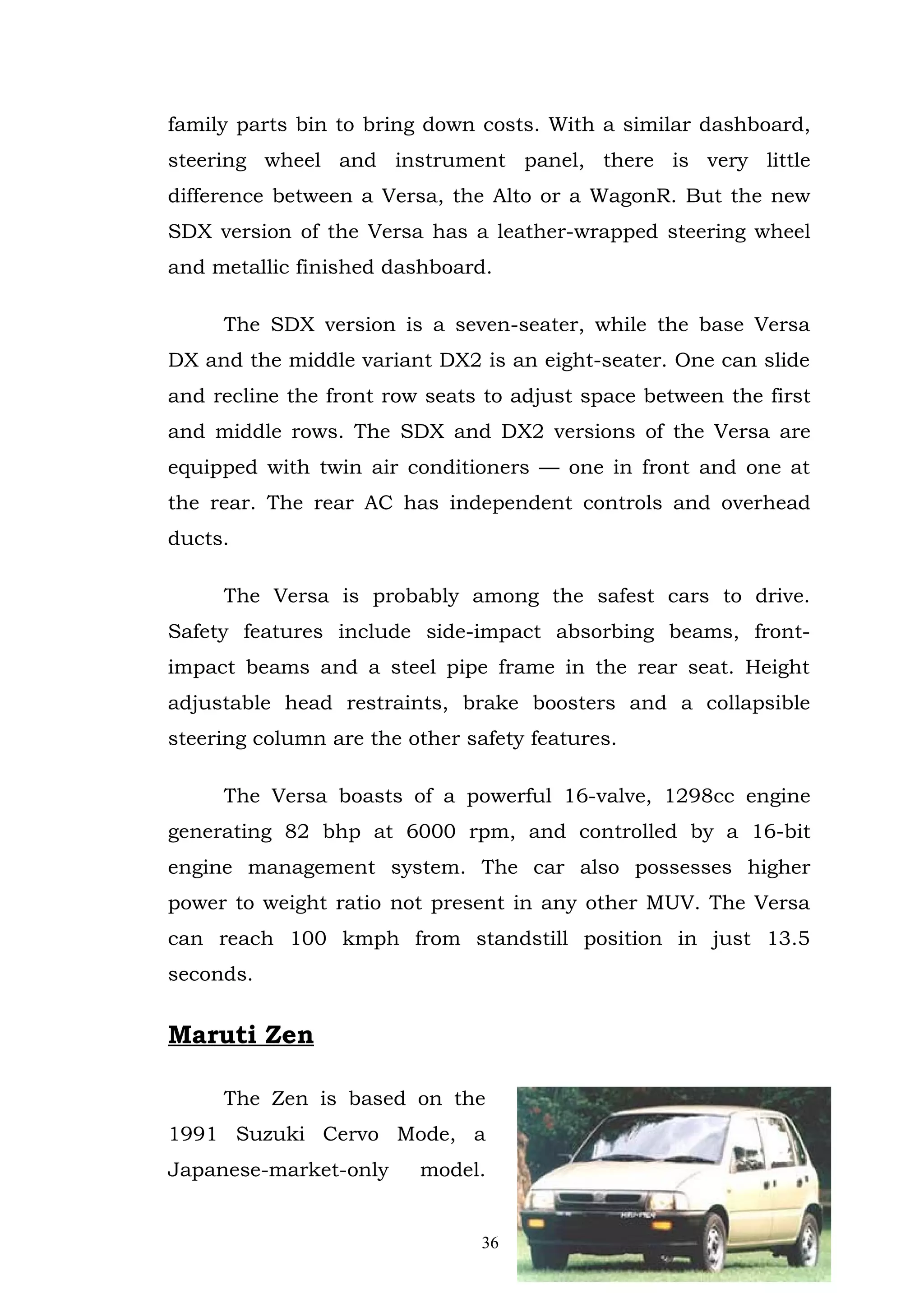 family parts bin to bring down costs. With a similar dashboard,
steering wheel and instrument panel, there is very little
difference between a Versa, the Alto or a WagonR. But the new
SDX version of the Versa has a leather-wrapped steering wheel
and metallic finished dashboard.

     The SDX version is a seven-seater, while the base Versa
DX and the middle variant DX2 is an eight-seater. One can slide
and recline the front row seats to adjust space between the first
and middle rows. The SDX and DX2 versions of the Versa are
equipped with twin air conditioners — one in front and one at
the rear. The rear AC has independent controls and overhead
ducts.

     The Versa is probably among the safest cars to drive.
Safety features include side-impact absorbing beams, front-
impact beams and a steel pipe frame in the rear seat. Height
adjustable head restraints, brake boosters and a collapsible
steering column are the other safety features.

     The Versa boasts of a powerful 16-valve, 1298cc engine
generating 82 bhp at 6000 rpm, and controlled by a 16-bit
engine management system. The car also possesses higher
power to weight ratio not present in any other MUV. The Versa
can reach 100 kmph from standstill position in just 13.5
seconds.


Maruti Zen

     The Zen is based on the
1991 Suzuki Cervo Mode, a
Japanese-market-only     model.


                                36
 
