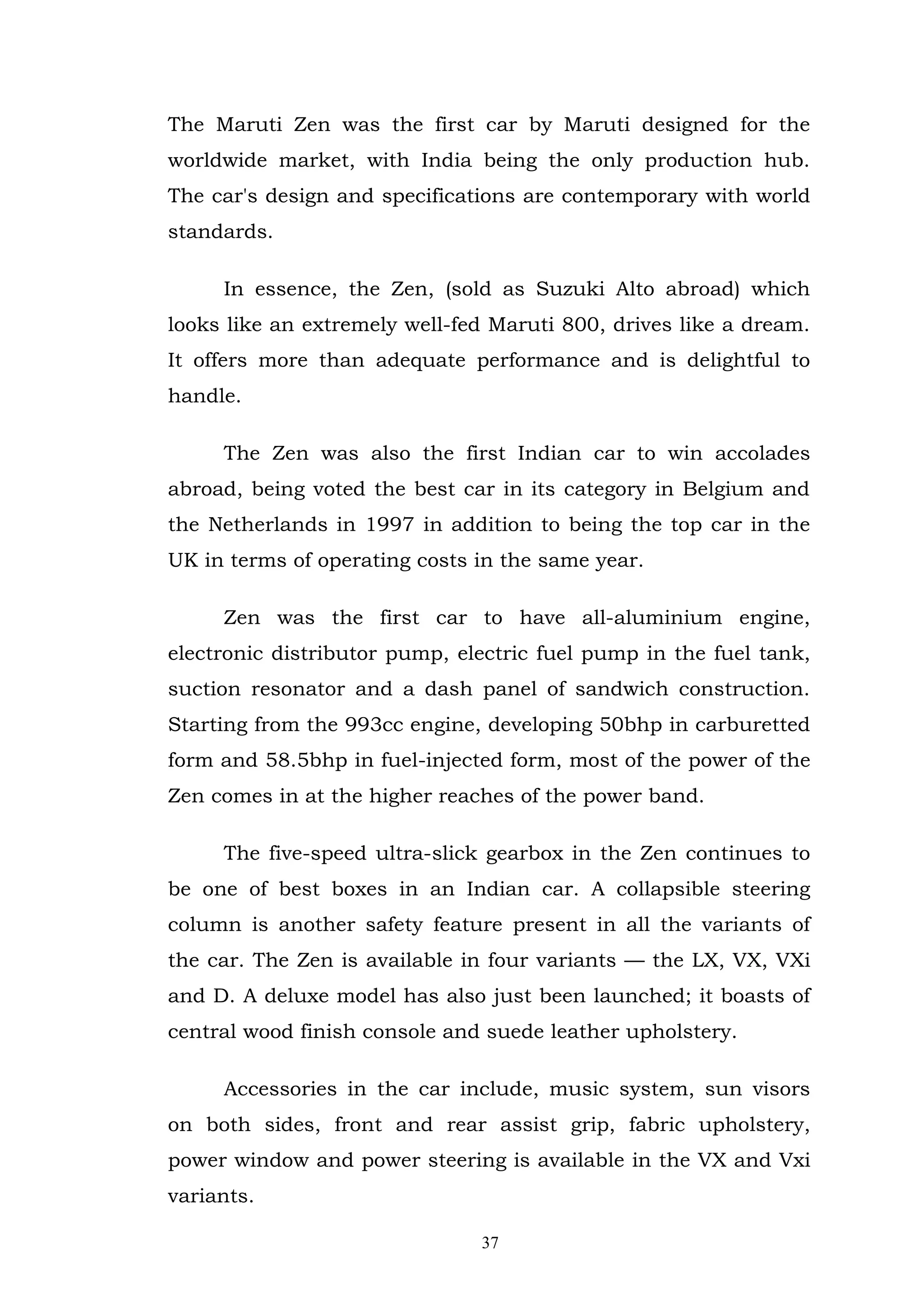 The Maruti Zen was the first car by Maruti designed for the
worldwide market, with India being the only production hub.
The car's design and specifications are contemporary with world
standards.

     In essence, the Zen, (sold as Suzuki Alto abroad) which
looks like an extremely well-fed Maruti 800, drives like a dream.
It offers more than adequate performance and is delightful to
handle.

     The Zen was also the first Indian car to win accolades
abroad, being voted the best car in its category in Belgium and
the Netherlands in 1997 in addition to being the top car in the
UK in terms of operating costs in the same year.

     Zen was the first car to have all-aluminium engine,
electronic distributor pump, electric fuel pump in the fuel tank,
suction resonator and a dash panel of sandwich construction.
Starting from the 993cc engine, developing 50bhp in carburetted
form and 58.5bhp in fuel-injected form, most of the power of the
Zen comes in at the higher reaches of the power band.

     The five-speed ultra-slick gearbox in the Zen continues to
be one of best boxes in an Indian car. A collapsible steering
column is another safety feature present in all the variants of
the car. The Zen is available in four variants — the LX, VX, VXi
and D. A deluxe model has also just been launched; it boasts of
central wood finish console and suede leather upholstery.

     Accessories in the car include, music system, sun visors
on both sides, front and rear assist grip, fabric upholstery,
power window and power steering is available in the VX and Vxi
variants.

                               37
 