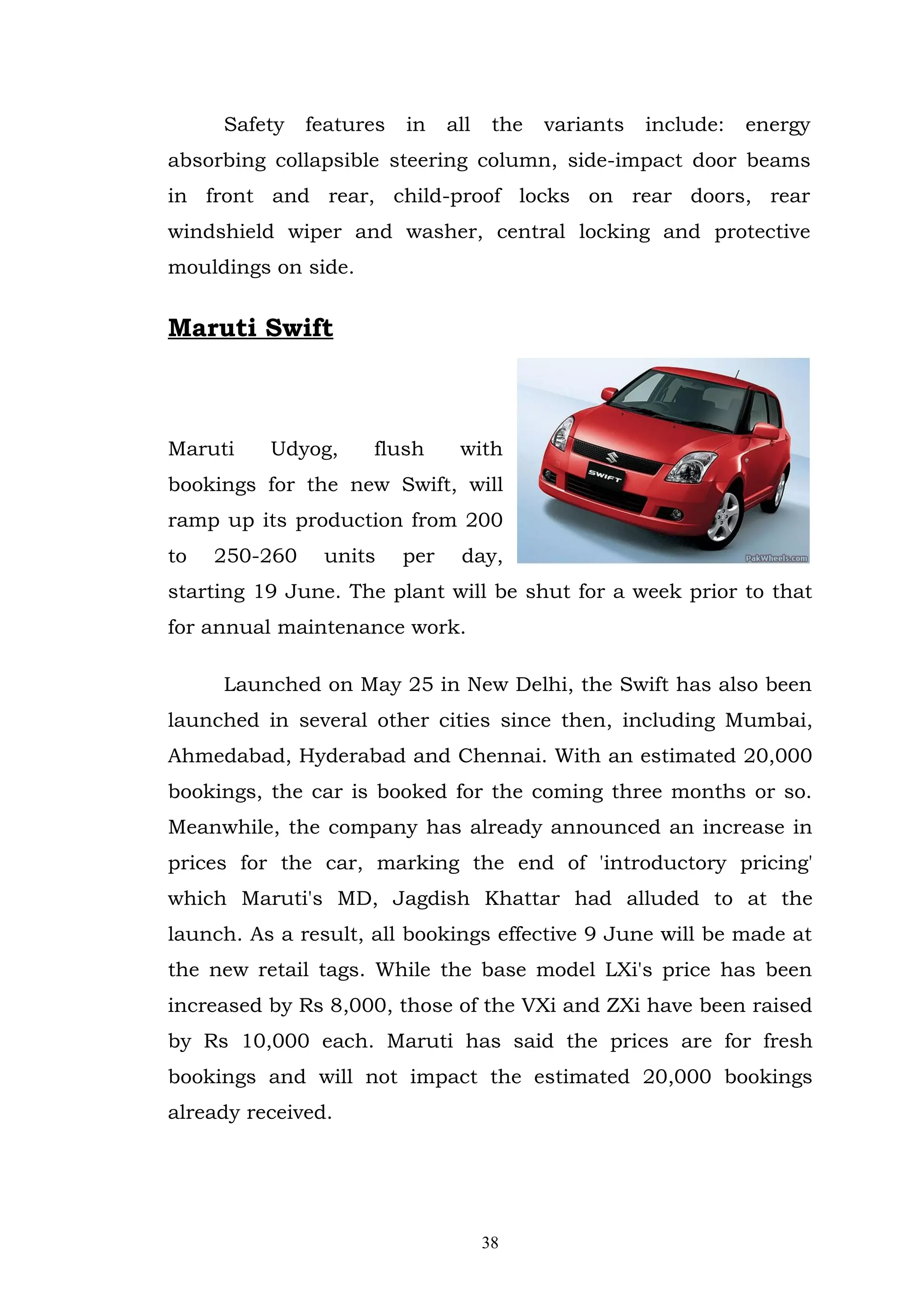 Safety    features   in    all    the   variants   include:   energy
absorbing collapsible steering column, side-impact door beams
in front and rear, child-proof locks on rear doors, rear
windshield wiper and washer, central locking and protective
mouldings on side.


Maruti Swift



Maruti    Udyog,     flush       with
bookings for the new Swift, will
ramp up its production from 200
to   250-260    units     per    day,
starting 19 June. The plant will be shut for a week prior to that
for annual maintenance work.

     Launched on May 25 in New Delhi, the Swift has also been
launched in several other cities since then, including Mumbai,
Ahmedabad, Hyderabad and Chennai. With an estimated 20,000
bookings, the car is booked for the coming three months or so.
Meanwhile, the company has already announced an increase in
prices for the car, marking the end of 'introductory pricing'
which Maruti's MD, Jagdish Khattar had alluded to at the
launch. As a result, all bookings effective 9 June will be made at
the new retail tags. While the base model LXi's price has been
increased by Rs 8,000, those of the VXi and ZXi have been raised
by Rs 10,000 each. Maruti has said the prices are for fresh
bookings and will not impact the estimated 20,000 bookings
already received.




                                      38
 