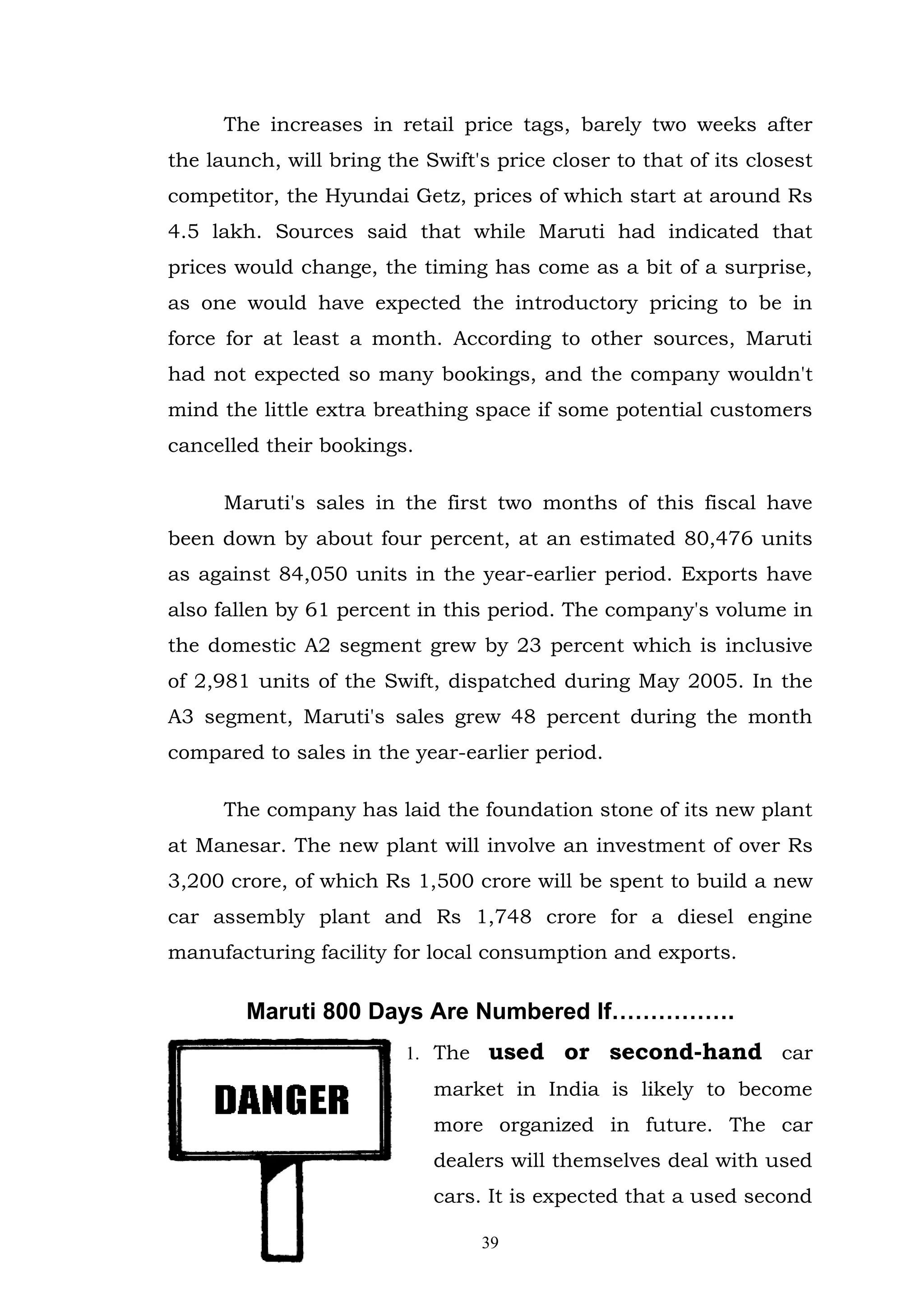 The increases in retail price tags, barely two weeks after
the launch, will bring the Swift's price closer to that of its closest
competitor, the Hyundai Getz, prices of which start at around Rs
4.5 lakh. Sources said that while Maruti had indicated that
prices would change, the timing has come as a bit of a surprise,
as one would have expected the introductory pricing to be in
force for at least a month. According to other sources, Maruti
had not expected so many bookings, and the company wouldn't
mind the little extra breathing space if some potential customers
cancelled their bookings.

      Maruti's sales in the first two months of this fiscal have
been down by about four percent, at an estimated 80,476 units
as against 84,050 units in the year-earlier period. Exports have
also fallen by 61 percent in this period. The company's volume in
the domestic A2 segment grew by 23 percent which is inclusive
of 2,981 units of the Swift, dispatched during May 2005. In the
A3 segment, Maruti's sales grew 48 percent during the month
compared to sales in the year-earlier period.

      The company has laid the foundation stone of its new plant
at Manesar. The new plant will involve an investment of over Rs
3,200 crore, of which Rs 1,500 crore will be spent to build a new
car assembly plant and Rs 1,748 crore for a diesel engine
manufacturing facility for local consumption and exports.

        Maruti 800 Days Are Numbered If…………….
                         1. The   used or second-hand car
                            market in India is likely to become
                            more organized in future. The car
                            dealers will themselves deal with used
                            cars. It is expected that a used second

                                  39
 