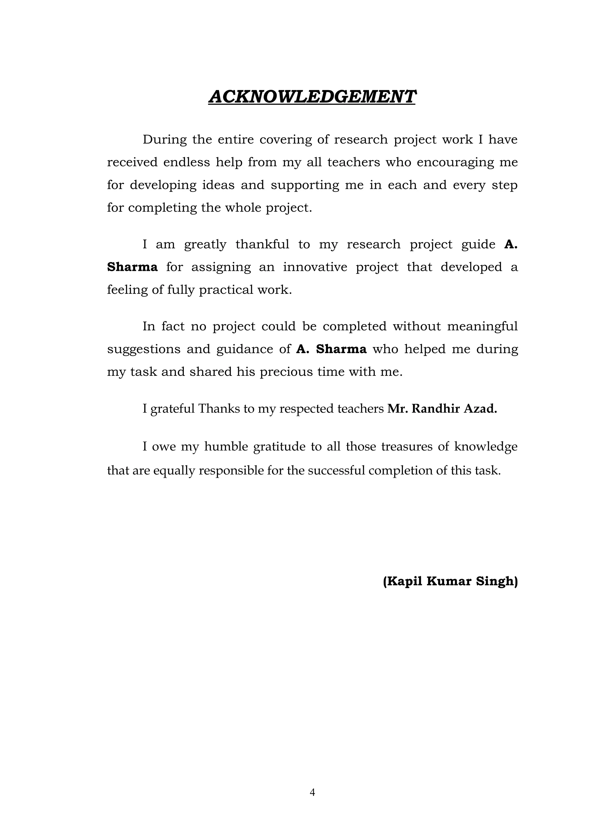 ACKNOWLEDGEMENT

      During the entire covering of research project work I have
received endless help from my all teachers who encouraging me
for developing ideas and supporting me in each and every step
for completing the whole project.

      I am greatly thankful to my research project guide A.
Sharma for assigning an innovative project that developed a
feeling of fully practical work.

      In fact no project could be completed without meaningful
suggestions and guidance of A. Sharma who helped me during
my task and shared his precious time with me.

      I grateful Thanks to my respected teachers Mr. Randhir Azad.

      I owe my humble gratitude to all those treasures of knowledge
that are equally responsible for the successful completion of this task.




                                                  (Kapil Kumar Singh)




                                     4
 