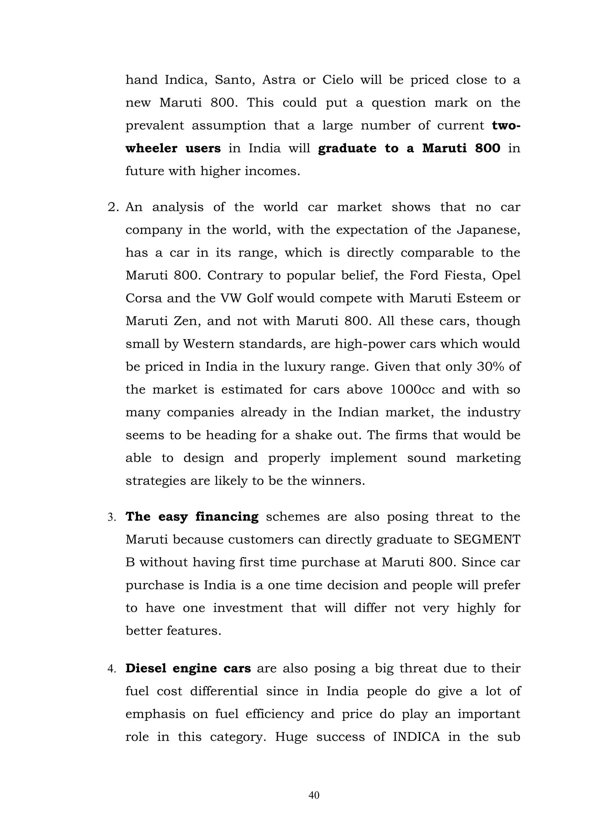 hand Indica, Santo, Astra or Cielo will be priced close to a
  new Maruti 800. This could put a question mark on the
  prevalent assumption that a large number of current two-
  wheeler users in India will graduate to a Maruti 800 in
  future with higher incomes.

2. An analysis of the world car market shows that no car
  company in the world, with the expectation of the Japanese,
  has a car in its range, which is directly comparable to the
  Maruti 800. Contrary to popular belief, the Ford Fiesta, Opel
  Corsa and the VW Golf would compete with Maruti Esteem or
  Maruti Zen, and not with Maruti 800. All these cars, though
  small by Western standards, are high-power cars which would
  be priced in India in the luxury range. Given that only 30% of
  the market is estimated for cars above 1000cc and with so
  many companies already in the Indian market, the industry
  seems to be heading for a shake out. The firms that would be
  able to design and properly implement sound marketing
  strategies are likely to be the winners.

3. The easy financing schemes are also posing threat to the
  Maruti because customers can directly graduate to SEGMENT
  B without having first time purchase at Maruti 800. Since car
  purchase is India is a one time decision and people will prefer
  to have one investment that will differ not very highly for
  better features.

4. Diesel engine cars are also posing a big threat due to their
  fuel cost differential since in India people do give a lot of
  emphasis on fuel efficiency and price do play an important
  role in this category. Huge success of INDICA in the sub



                                40
 