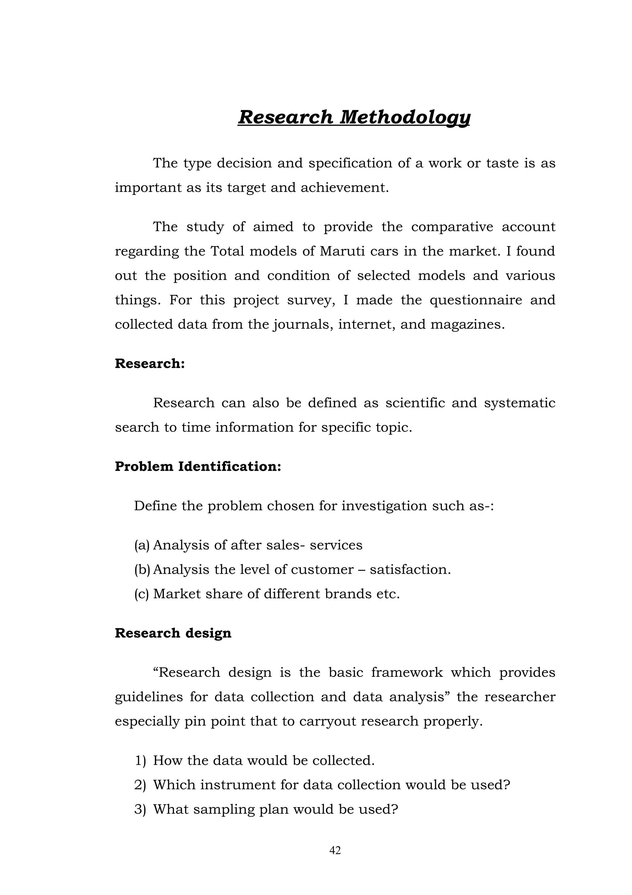 Research Methodology

     The type decision and specification of a work or taste is as
important as its target and achievement.

     The study of aimed to provide the comparative account
regarding the Total models of Maruti cars in the market. I found
out the position and condition of selected models and various
things. For this project survey, I made the questionnaire and
collected data from the journals, internet, and magazines.

Research:

     Research can also be defined as scientific and systematic
search to time information for specific topic.

Problem Identification:

  Define the problem chosen for investigation such as-:

  (a) Analysis of after sales- services
  (b) Analysis the level of customer – satisfaction.
  (c) Market share of different brands etc.

Research design

     “Research design is the basic framework which provides
guidelines for data collection and data analysis” the researcher
especially pin point that to carryout research properly.

  1) How the data would be collected.
  2) Which instrument for data collection would be used?
  3) What sampling plan would be used?

                                 42
 