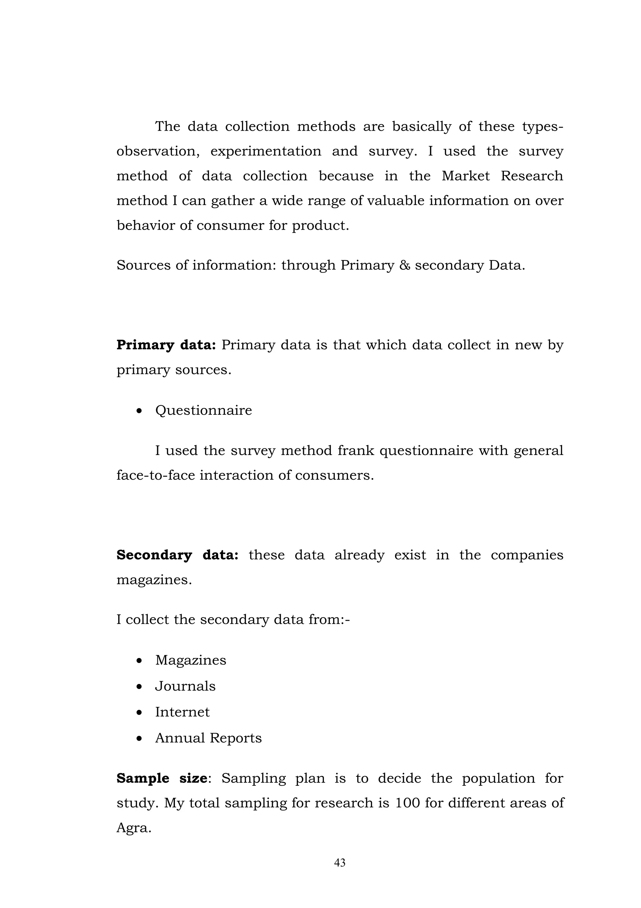 The data collection methods are basically of these types-
observation, experimentation and survey. I used the survey
method of data collection because in the Market Research
method I can gather a wide range of valuable information on over
behavior of consumer for product.

Sources of information: through Primary & secondary Data.




Primary data: Primary data is that which data collect in new by
primary sources.

  • Questionnaire

        I used the survey method frank questionnaire with general
face-to-face interaction of consumers.




Secondary data: these data already exist in the companies
magazines.

I collect the secondary data from:-

  • Magazines
  • Journals
  • Internet
  • Annual Reports

Sample size: Sampling plan is to decide the population for
study. My total sampling for research is 100 for different areas of
Agra.

                                43
 