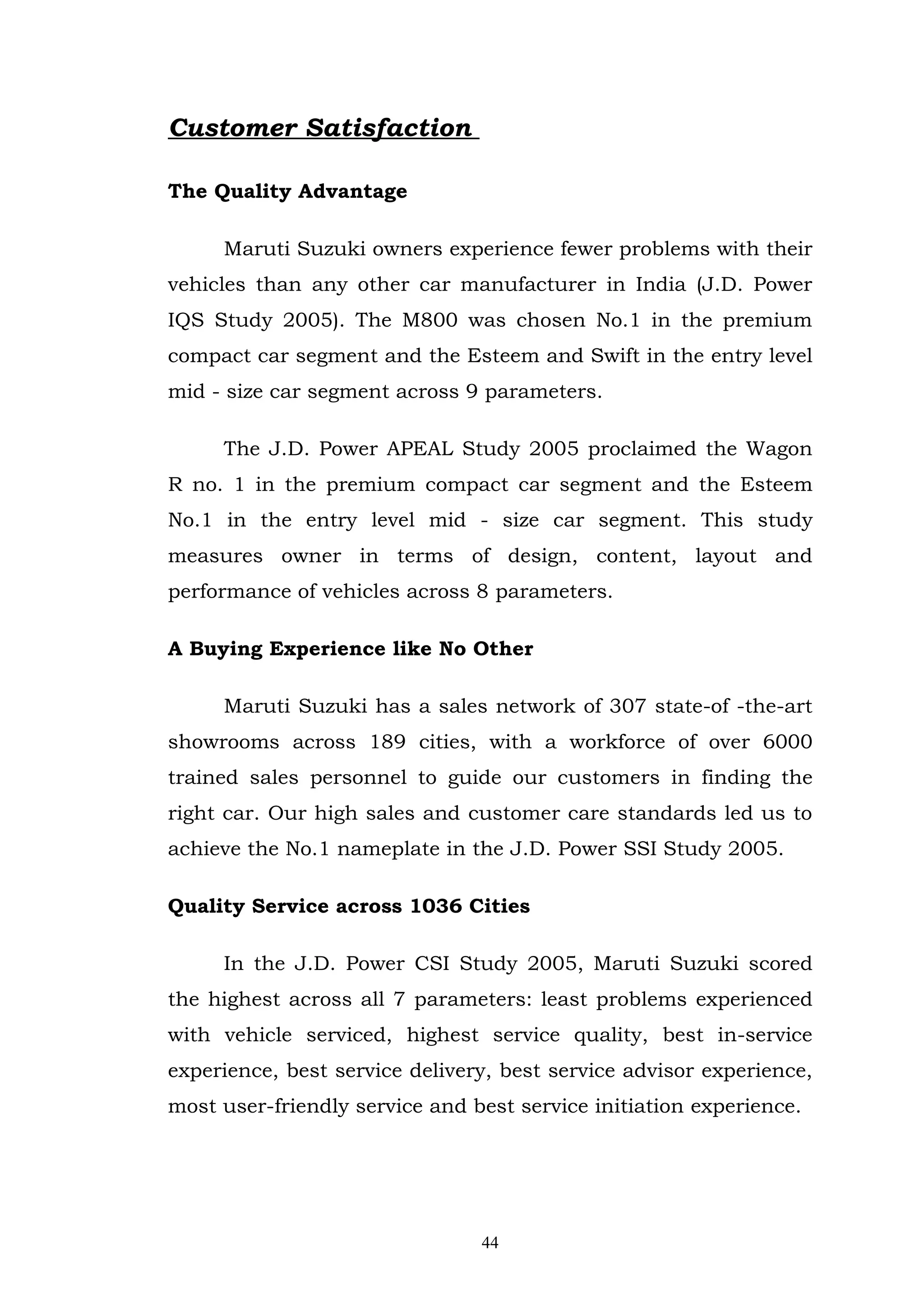 Customer Satisfaction

The Quality Advantage

     Maruti Suzuki owners experience fewer problems with their
vehicles than any other car manufacturer in India (J.D. Power
IQS Study 2005). The M800 was chosen No.1 in the premium
compact car segment and the Esteem and Swift in the entry level
mid - size car segment across 9 parameters.

     The J.D. Power APEAL Study 2005 proclaimed the Wagon
R no. 1 in the premium compact car segment and the Esteem
No.1 in the entry level mid - size car segment. This study
measures owner in terms of design, content, layout and
performance of vehicles across 8 parameters.

A Buying Experience like No Other

     Maruti Suzuki has a sales network of 307 state-of -the-art
showrooms across 189 cities, with a workforce of over 6000
trained sales personnel to guide our customers in finding the
right car. Our high sales and customer care standards led us to
achieve the No.1 nameplate in the J.D. Power SSI Study 2005.

Quality Service across 1036 Cities

     In the J.D. Power CSI Study 2005, Maruti Suzuki scored
the highest across all 7 parameters: least problems experienced
with vehicle serviced, highest service quality, best in-service
experience, best service delivery, best service advisor experience,
most user-friendly service and best service initiation experience.




                                44
 