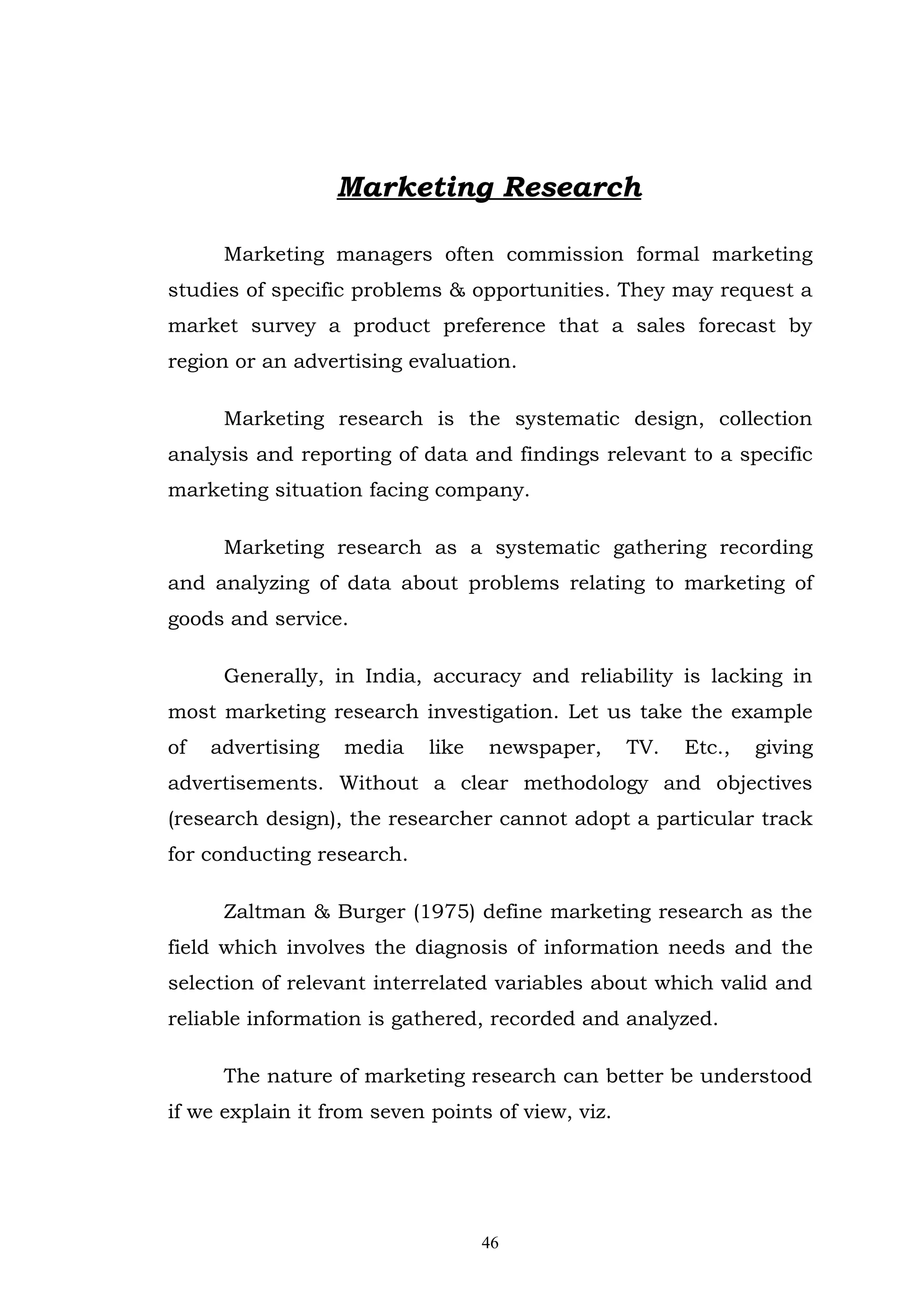 Marketing Research

      Marketing managers often commission formal marketing
studies of specific problems & opportunities. They may request a
market survey a product preference that a sales forecast by
region or an advertising evaluation.

      Marketing research is the systematic design, collection
analysis and reporting of data and findings relevant to a specific
marketing situation facing company.

      Marketing research as a systematic gathering recording
and analyzing of data about problems relating to marketing of
goods and service.

      Generally, in India, accuracy and reliability is lacking in
most marketing research investigation. Let us take the example
of   advertising   media    like   newspaper,      TV.   Etc.,   giving
advertisements. Without a clear methodology and objectives
(research design), the researcher cannot adopt a particular track
for conducting research.

      Zaltman & Burger (1975) define marketing research as the
field which involves the diagnosis of information needs and the
selection of relevant interrelated variables about which valid and
reliable information is gathered, recorded and analyzed.

      The nature of marketing research can better be understood
if we explain it from seven points of view, viz.




                                   46
 