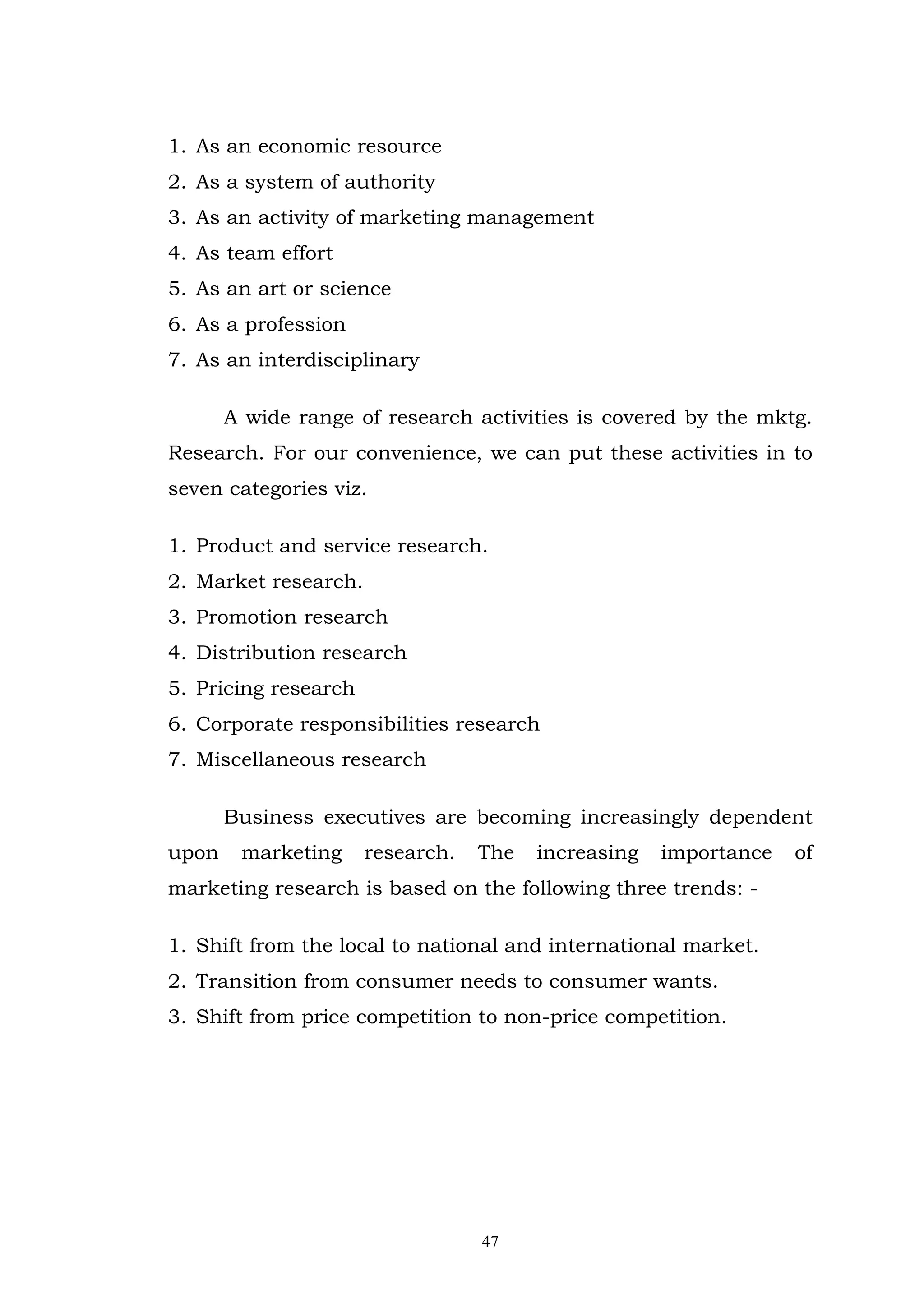 1. As an economic resource
2. As a system of authority
3. As an activity of marketing management
4. As team effort
5. As an art or science
6. As a profession
7. As an interdisciplinary

       A wide range of research activities is covered by the mktg.
Research. For our convenience, we can put these activities in to
seven categories viz.

1. Product and service research.
2. Market research.
3. Promotion research
4. Distribution research
5. Pricing research
6. Corporate responsibilities research
7. Miscellaneous research

       Business executives are becoming increasingly dependent
upon    marketing     research.   The   increasing   importance   of
marketing research is based on the following three trends: -

1. Shift from the local to national and international market.
2. Transition from consumer needs to consumer wants.
3. Shift from price competition to non-price competition.




                                  47
 