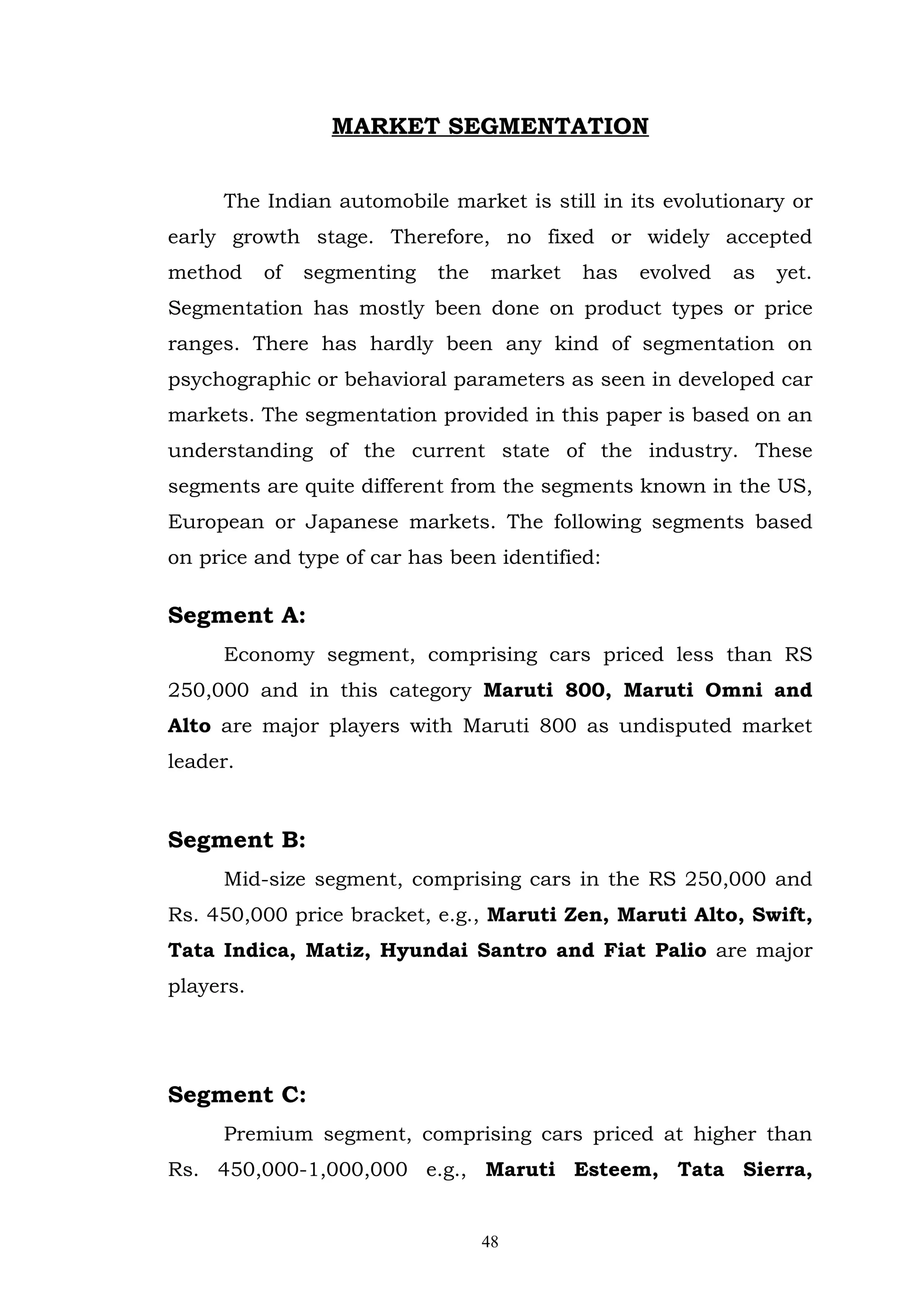 MARKET SEGMENTATION


     The Indian automobile market is still in its evolutionary or
early growth stage. Therefore, no fixed or widely accepted
method     of   segmenting   the    market   has   evolved   as   yet.
Segmentation has mostly been done on product types or price
ranges. There has hardly been any kind of segmentation on
psychographic or behavioral parameters as seen in developed car
markets. The segmentation provided in this paper is based on an
understanding of the current state of the industry. These
segments are quite different from the segments known in the US,
European or Japanese markets. The following segments based
on price and type of car has been identified:

Segment A:
     Economy segment, comprising cars priced less than RS
250,000 and in this category Maruti 800, Maruti Omni and
Alto are major players with Maruti 800 as undisputed market
leader.


Segment B:
     Mid-size segment, comprising cars in the RS 250,000 and
Rs. 450,000 price bracket, e.g., Maruti Zen, Maruti Alto, Swift,
Tata Indica, Matiz, Hyundai Santro and Fiat Palio are major
players.




Segment C:
     Premium segment, comprising cars priced at higher than
Rs. 450,000-1,000,000 e.g., Maruti Esteem, Tata Sierra,


                                   48
 
