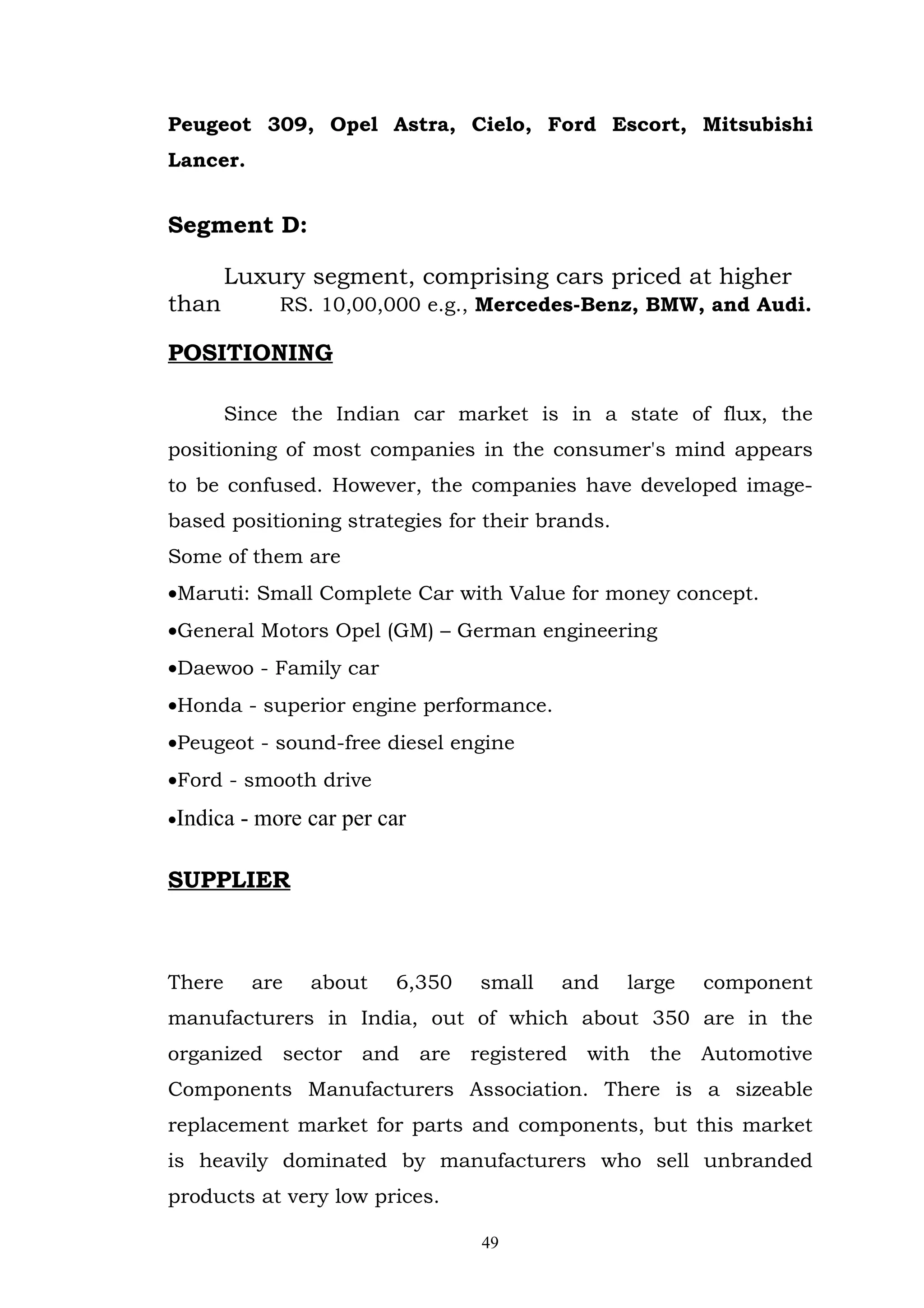 Peugeot 309, Opel Astra, Cielo, Ford Escort, Mitsubishi
Lancer.


Segment D:

        Luxury segment, comprising cars priced at higher
than          RS. 10,00,000 e.g., Mercedes-Benz, BMW, and Audi.

POSITIONING

        Since the Indian car market is in a state of flux, the
positioning of most companies in the consumer's mind appears
to be confused. However, the companies have developed image-
based positioning strategies for their brands.
Some of them are
•Maruti: Small Complete Car with Value for money concept.
•General Motors Opel (GM) – German engineering
•Daewoo - Family car
•Honda - superior engine performance.
•Peugeot - sound-free diesel engine
•Ford - smooth drive
•Indica   - more car per car

SUPPLIER



There      are   about    6,350   small   and    large   component
manufacturers in India, out of which about 350 are in the
organized sector and are registered with the Automotive
Components Manufacturers Association. There is a sizeable
replacement market for parts and components, but this market
is heavily dominated by manufacturers who sell unbranded
products at very low prices.

                                  49
 