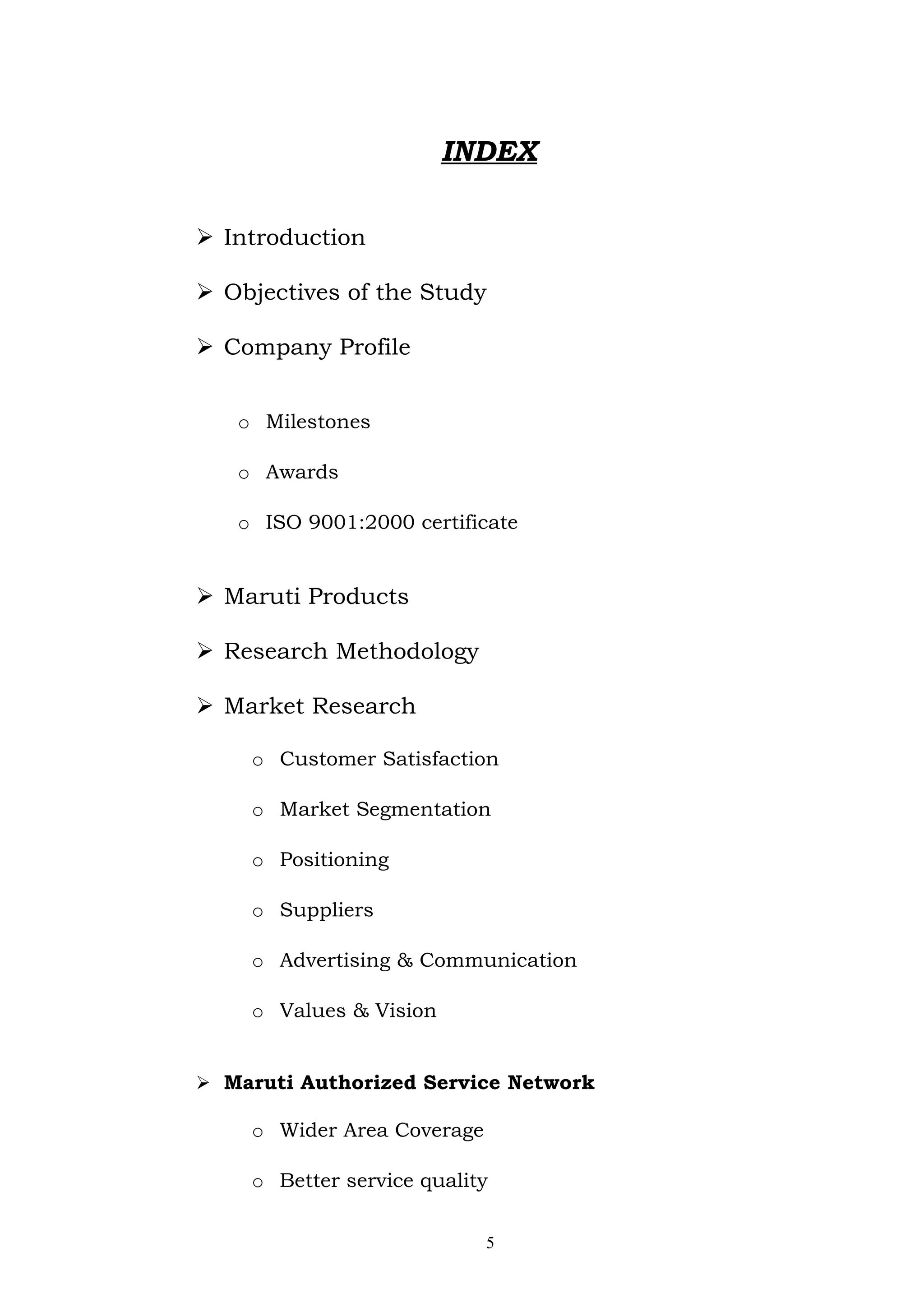 INDEX

 Introduction

 Objectives of the Study

 Company Profile


   o Milestones

   o Awards

   o ISO 9001:2000 certificate


 Maruti Products

 Research Methodology

 Market Research

    o Customer Satisfaction

    o Market Segmentation

    o Positioning

    o Suppliers

    o Advertising & Communication

    o Values & Vision


 Maruti Authorized Service Network

    o Wider Area Coverage

    o Better service quality


                            5
 